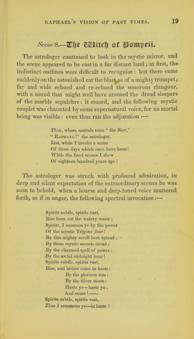 Scene 8.— TEfic 2Etitr!) of Pompeii* The astrologer continued to look in the mystic mirror, and the scene appeared to be cast in a far distant land ; at first, the indistinct outlines were difficult to recognise : but there came suddenly on the astonished ear the blas^as of a mighty trumpet; far and wide echoed and re-echoed the sonorous clangour, with a sound that might well have aroused the dread sleepers of the marble sepulchre : it ceased, and the following mystic couplet was chaunted by some supernatural voice, for no mortal being was visible : even thus ran the adjuration :— Thou, whom mortals term “ the Seer, “ Raphael !” the astrologer, List, while I invoke a scene Of those clays which once have been! While the fated scenes I show Of eighteen hundred years ago ! The astrologer was struck with profound admiration, in deep and silent expectation of the extraordinary scenes he was soon to behold, when a hoarse and deep-toned voice muttered forth, as if in anger, the following spectral invocation :— Spirits subtle, spirits vast, Rise from out the watery waste; Spirits, I summon ye by the power Of the mystic Trigous four! By this mighty scroll here spread : • By these mystic secrets dread : By the charmed spell of power : By the awful midnight hour! Spirits subtle, spirits vast, Rise, and hither come in haste: By the glorious sun : By the silver moon: Haste ye—haste ye: And come ! Spirits subtle, spirits vast, Thun I summons ye—in haste !