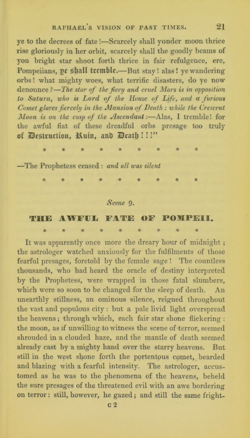 ye to the decrees of fate !—Scarcely shall yonder moon thrice rise gloriously in her orbit, scarcely shall the goodly beams of yon bright star shoot forth thrice in fair refulgence, ere, Pompeiians, PC tremble.—But stay! alas! ye wandering orbs! what mighty woes, what terrific disasters, do ye now denounce ?—The star of the fiery and cruel Mars is in opposition to Saturn, who is Lord of the House of Life, and a furious Comet glares fiercely in the Mansion of Death : while the Crescent Moon is on the cusp of the Ascendant:—Alas, I tremble! for the awful fiat of these dreadful orbs presage too truly of ^Destruction, liutn, anb JDeatl)!!!” ********* —The Prophetess ceased : and all was silent ********* Scene 9. THE AWFUL FATE OF POMPEII. ********* It was apparently once more the dreary hour of midnight ; the astrologer watched anxiously for the fulfilments of those fearful presages, foretold by the female sage ! The countless thousands, who had heard the oracle of destiny interpreted by the Prophetess, were wrapped in those fatal slumbers, which were so soon to be changed for the sleep of death. An unearthly stillness, an ominous silence, reigned throughout the vast and populous city : but a pale livid light overspread the heavens ; through which, each fair star shone flickering : the moon, as if unwilling to witness the scene of terror, seemed shrouded in a clouded haze, and the mantle of death seemed already cast by a mighty hand over the starry heavens. But still in the west shone forth the portentous comet, bearded and blazing with a fearful intensity. The astrologer, accus- tomed as he was to the phenomena of the heavens, beheld the sure presages of the threatened evil with an awe bordering on terror: still, however, he gazed; and still the same fright- c 2