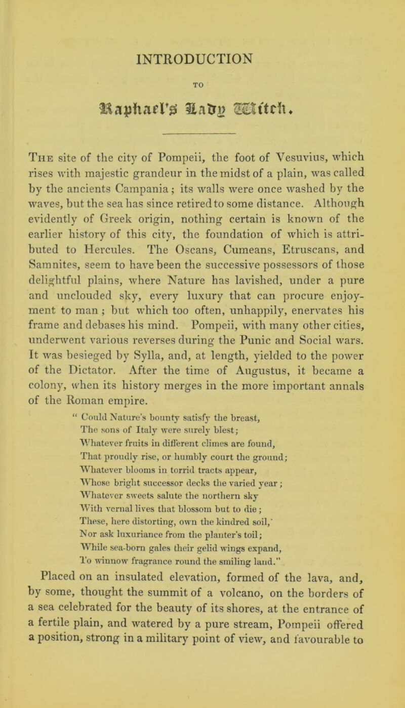 INTRODUCTION TO mapftael’gs Snfri> «ftctu The site of the city of Pompeii, the foot of Vesuvius, which rises with majestic grandeur in the midst of a plain, was called by the ancients Campania; its walls were once washed by the waves, but the sea has since retired to some distance. Although evidently of Greek origin, nothing certain is known of the earlier history of this city, the foundation of which is attri- buted to Hercules. The Oscans, Cumeans, Etruscans, and Samnites, seem to have been the successive possessors of those delightful plains, where Nature has lavished, under a pure and unclouded sky, every luxury that can procure enjoy- ment to man; but which too often, unhappily, enervates his frame and debases his mind. Pompeii, with many other cities, underwent various reverses during the Punic and Social wars. It was besieged by Sylla, and, at length, yielded to the power of the Dictator. After the time of Augustus, it became a colony, when its history merges in the more important annals of the Roman empire. “ Could Nature's bounty satisfy the breast. The sons of Italy were surely blest; Whatever fruits in different climes are found, That proudly rise, or humbly court the ground; Whatever blooms in torrid tracts appear, Whose bright successor decks the varied year; Whatever sweets salute the northern sky With vernal lives that blossom but to die; These, here distorting, own the kindred soil,' Nor ask luxuriance from the planter's toil; While sea-born gales their gelid wings expand, l'o winnow fragrance round the smiling land. Placed on an insulated elevation, formed of the lava, and, by some, thought the summit of a volcano, on the borders of a sea celebrated for the beauty of its shores, at the entrance of a fertile plain, and watered by a pure stream, Pompeii offered a position, strong in a military point of view, and favourable to