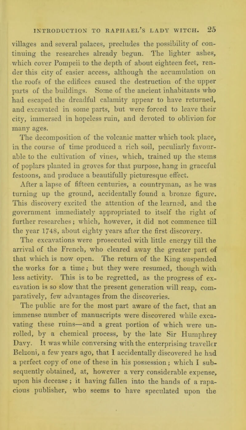 villages and several palaces, precludes the possibility of con- tinuing the researches already begun. The lighter ashes, which cover Pompeii to the depth of about eighteen feet, ren- der this city of easier access, although the accumulation on the roofs of the edifices caused the destruction of the upper parts of the buildings. Some of the ancient inhabitants who had escaped the dreadful calamity appear to have returned, and excavated in some parts, but were forced to leave their city, immersed in hopeless ruin, and devoted to oblivion for many ages. The decomposition of the volcanic matter which took place, in the course of time produced a rich soil, peculiarly favour- able to the cultivation of vines, which, trained up the stems of poplars planted in groves for that purpose, hang in graceful festoons, and produce a beautifully picturesque effect. After a lapse of fifteen centuries, a countryman, as he was turning up the ground, accidentally found a bronze figure. This discovery excited the attention of the learned, and the government immediately appropriated to itself the right of further researches; which, however, it did not commence till the year 1748, about eighty years after the first discovery. The excavations were prosecuted with little energy till the arrival of the French, who cleared away the greater part of that which is now open. The return of the King suspended the works for a time; but they were resumed, though with less activity. This is to be regretted, as the progress of ex- cavation is so slow that the present generation will reap, com- paratively, few advantages from the discoveries. The public are for the most part aware of the fact, that an immense number of manuscripts were discovered while exca- vating these ruins—and a great portion of which were un- rolled, by a chemical process, by the late Sir Humphrey Davy. It was while conversing with the enterprising traveller Belzoni, a few years ago, that I accidentally discovered he had a perfect copy of one of these in his possession ; which I sub- sequently obtained, at, however a very considerable expense, upon his decease ; it having fallen into the hands of a rapa- cious publisher, who seems to have speculated upon the