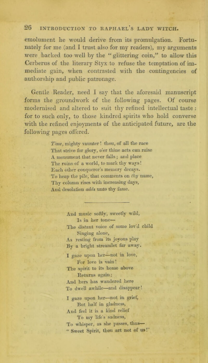 emolument lie would derive from its promulgation. Fortu- nately for me (and I trust also for my readers), my arguments were backed too well by the “ glittering coin,” to allow this Cerberus of the literary Styx to refuse the temptation of im- mediate gain, when contrasted with the contingencies of authorship and public patronage. Gentle Reader, need I say that the aforesaid manuscript forms the groundwork of the following pages. Of course modernised and altered to suit thy refined intellectual taste : for to such only, to those kindred spirits who hold converse with the refined enjoyments of the anticipated future, are the following pages offered. Time, mighty vaunter ! thou, of all the race That strive for glory, o’er thine acts can raise A monument that never falls ; and place The ruins of a world, to mark thy ways! Each other conqueror's memory decays. To heap the pile, that comments on Ihy name, Thy column rises with increasing days, And desolation adds unto thy fame. And music softly, sweetly wild, Is in her tone— The distant voice of some lov’d child Singing alone, As resting from its joyous play By a bright streamlet far away. I gaze upon her—not in love, For love is vain! The spirit to its home above Eeturns again; And hers has wandered here To dwell awhile—and disappear! I gaze upon her—not in grief, But half in gladness, And feel it is a kind relief To my life’s sadness. To whisper, as she passes, thus— “ Sweet Spirit, thou art not of us!