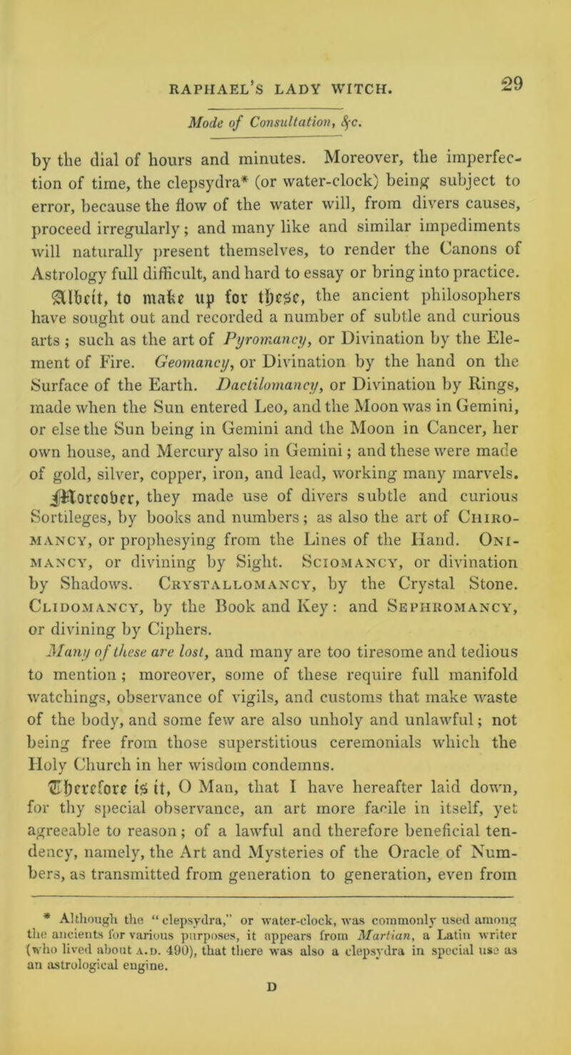 Mode of Consultation, by the dial of hours and minutes. Moreover, the imperfec- tion of time, the clepsydra* (or water-clock) being subject to error, because the how of the water will, from divers causes, proceed irregularly; and many like and similar impediments will naturally present themselves, to render the Canons of Astrology full difficult, and hard to essay or bring into practice. SUhdt, to make up for these, the ancient philosophers have sought out and recorded a number of subtle and curious arts ; such as the art of Pyromancy, or Divination by the Ele- ment of Fire. Geomancy, or Divination by the hand on the Surface of the Earth. Dactilomancy, or Divination by Rings, made when the Sun entered Leo, and the Moon was in Gemini, or else the Sun being in Gemini and the Moon in Cancer, her own house, and Mercury also in Gemini; and these were made of gold, silver, copper, iron, and lead, working many marvels. ^Floreobcr, they made use of divers subtle and curious Sortileges, by books and numbers; as also the art of Chiro- mancy, or prophesying from the Lines of the Hand. Oni- mancy, or divining by Sight. Sciomancy, or divination by Shadows. Crystallomancy, by the Crystal Stone. Clidomancy, by the Book and Key: and Sephromancy, or divining by Ciphers. Many of these are lost, and many are too tiresome and tedious to mention ; moreover, some of these require full manifold watchings, observance of vigils, and customs that make waste of the body, and some few are also unholy and unlawful; not being free from those superstitious ceremonials which the Holy Church in her wisdom condemns. ©hct'fhwc tS it, O Man, that I have hereafter laid down, for thy special observance, an art more facile in itself, yet agreeable to reason; of a lawful and therefore beneficial ten- dency, namely, the Art and Mysteries of the Oracle of Num- bers, as transmitted from generation to generation, even from * Although the “clepsydra,” or water-clock, was commonly used among the ancients lor various purposes, it appears from Martian, a Latin writer (who lived about a.d. 490), that there was also a clepsydra in special use as an astrological engine. D