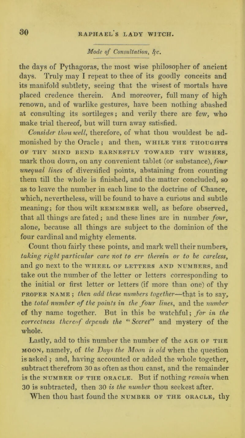 RAPHAEL S LADY WITCH. Mode of Consultation, 8$c. the days of Pythagoras, the most wise philosopher of ancient days. Truly may I repeat to thee of its goodly conceits and its manifold subtlety, seeing that the wisest of mortals have placed credence therein. And moreover, full many of high renown, and of warlike gestures, have been nothing abashed at consulting its sortileges; and verily there are few, who make trial thereof, but will turn away satisfied. Consider thou well, therefore, of what thou wouldest be ad- monished by the Oracle; and then, while the thoughts OF thy mind bend earnestly toward thy wishes, mark thou down, on any convenient tablet (or substance), four unequal lines of diversified points, abstaining from counting them till the whole is finished, and the matter concluded, so as to leave the number in each line to the doctrine of Chance, which, nevertheless, will be found to have a curious and subtle meaning; for thou wilt remember well, as before observed, that all things are fated ; and these lines are in number four, alone, because all things are subject to the dominion of the four cardinal and mighty elements. Count thou fairly these points, and mark well their numbers, taking right'particular care not to err therein or to be careless, and go next to the wheel of letters and numbers, and take out the number of the letter or letters corresponding to the initial or first letter or letters (if more than one) of thy proper name ; then add these numbers together—that is to say, the total number of the points in the four lines, and the number of thy name together. But in this be watchful; for in the correctness thereof depends the “ Secret” and mystery of the whole. Lastly, add to this number the number of the age of the moon, namely, of the Cays the Moon is old when the question is asked ; and, having accounted or added the whole together, subtract therefrom 30 as often as thou canst, and the remainder is the number of the oracle. But if nothing mwam when 30 is subtracted, then 30 is the number thou seekest after. When thou hast found the number of the oracle, thy