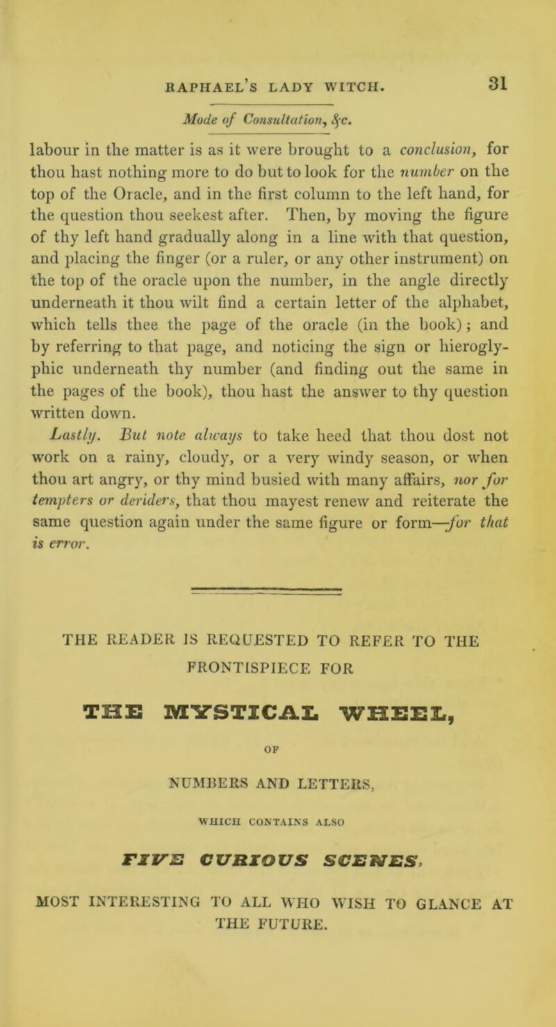 Mode of Consultation, SfC. labour in the matter is as it were brought to a conclusion, for thou hast nothing more to do but to look for the number on the top of the Oracle, and in the first column to the left hand, for the question thou seekest after. Then, by moving the figure of thy left hand gradually along in a line with that question, and placing the finger (or a ruler, or any other instrument) on the top of the oracle upon the number, in the angle directly underneath it thou wilt find a certain letter of the alphabet, which tells thee the page of the oracle (in the book); and by referring to that page, and noticing the sign or hierogly- phic underneath thy number (and finding out the same in the pages of the book), thou hast the answer to thy question written down. Lastly. But note always to take heed that thou dost not work on a rainy, cloudy, or a very windy season, or when thou art angry, or thy mind busied with many affairs, nor for tempters or deriders, that thou mayest renew and reiterate the same question again under the same figure or form—/or that is error. THE READER IS REQUESTED TO REFER TO THE FRONTISPIECE FOR THE MYSTICAL WHEEL, OF NUMBERS AND LETTERS, W'HICII CONTAINS ALSO FIVE CURIOUS SCENES, MOST INTERESTING TO ALL WHO WISH TO GLANCE AT THE FUTURE.