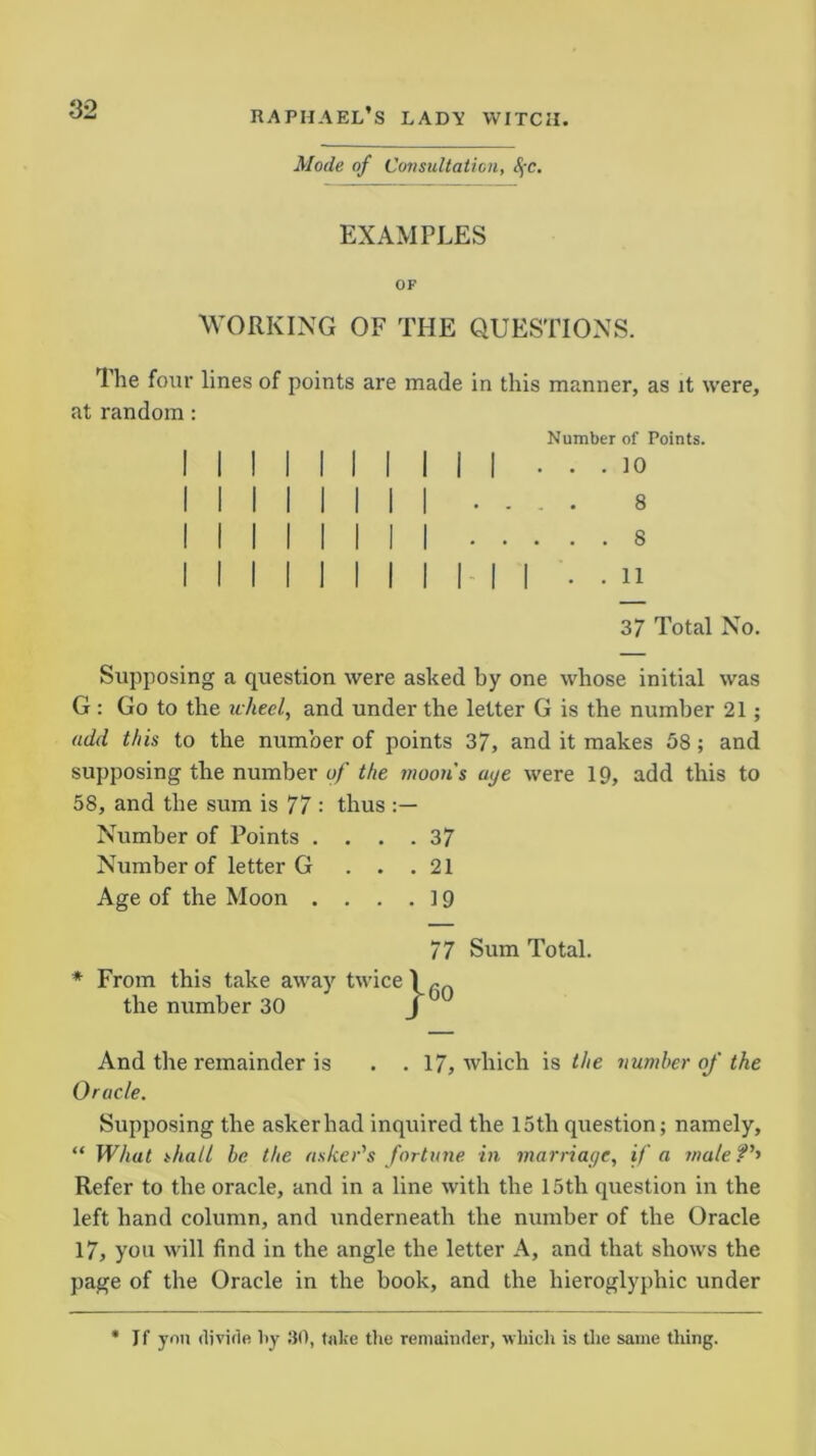 ‘32 Mode of Consultation, §c. EXAMPLES OF WORKING OF THE QUESTIONS. The four lines of points are made in this manner, as it were, at random: Number of Points. . . . ]0 .... 8 8 37 Total No. Supposing a question were asked by one whose initial was G : Go to the wheel, and under the letter G is the number 21 ; add this to the number of points 37, and it makes 58 ; and supposing the number of the moon's aye were 19, add this to 58, and the sum is 77 : thus Number of Points .... 37 Number of letter G . . .21 Age of the Moon . . . .19 And the remainder is . . 17, which is the number of the Oracle. Supposing the askerhad inquired the 15tli question; namely, “ What shall be the tinker's fortune in marriage, if a male?'' Refer to the oracle, and in a line with the 15th question in the left hand column, and underneath the number of the Oracle 17, you will find in the angle the letter A, and that shows the page of the Oracle in the book, and the hieroglyphic under * If yon divide by 30, take the remainder, which is the same thing. * From this take away twice the number 30 77 Sum Total. 60