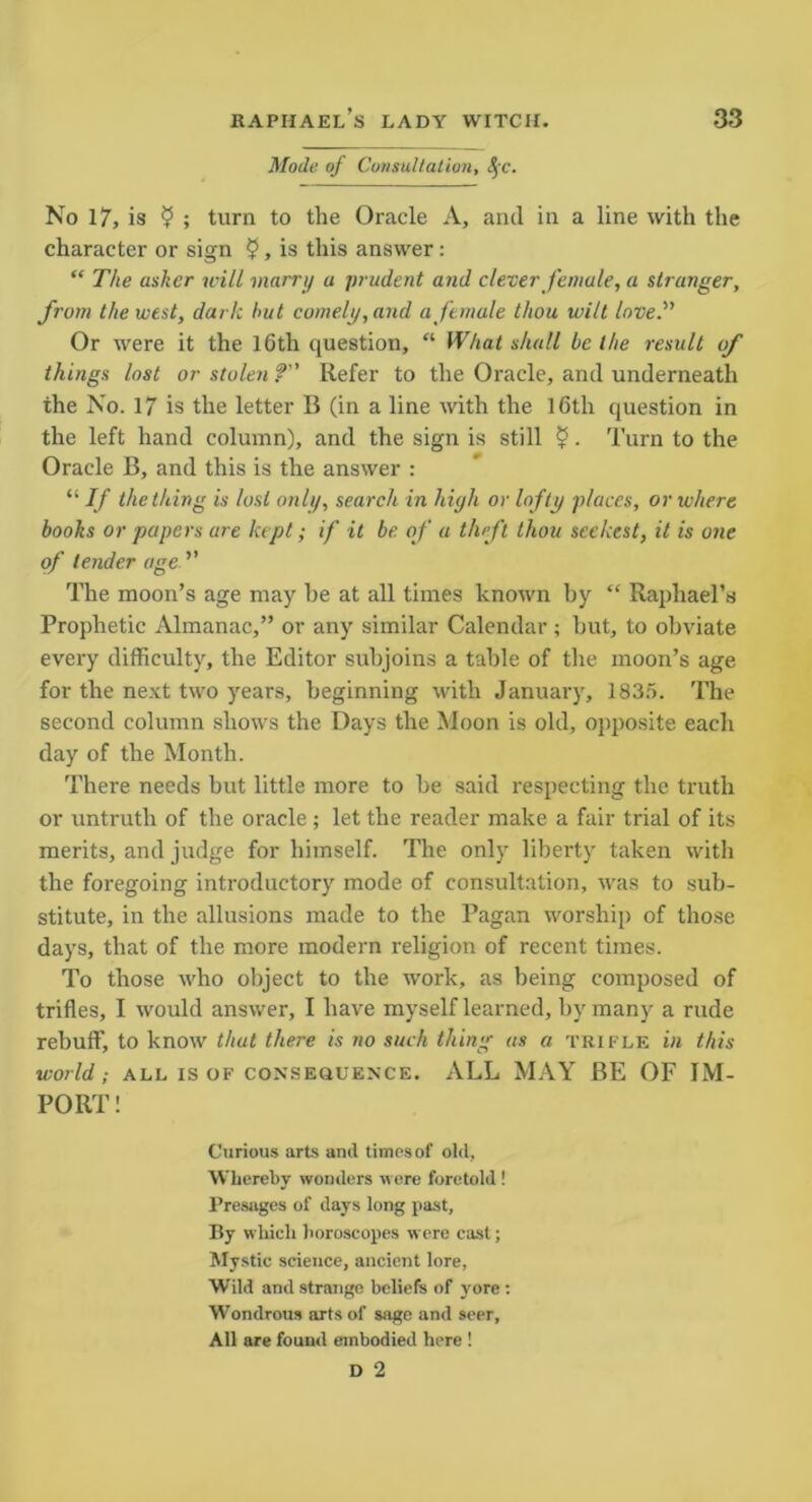 Mode of Consultation, 8$c. No 17, is $ ; turn to the Oracle A, and in a line with the character or sign £, is this answer : “ The asker will marry u prudent and clever female, a stranger, from the west, dark hut comely, and a female thou wilt love.” Or were it the 16th question, “ What shall be the result of things lost or stolen ?” Refer to the Oracle, and underneath the No. 17 is the letter B (in a line with the I6tli question in the left hand column), and the sign is still 5. Turn to the Oracle B, and this is the answer : “ If the thing is lost only, search in high or lofty places, or where books or papers are kept; if it be. of a theft thou seekest, it is one of tender age ” The moon’s age may be at all times known by “ Raphael’s Prophetic Almanac,” or any similar Calendar; but, to obviate every difficulty, the Editor subjoins a table of the moon’s age for the next two years, beginning with January, 1835. The second column shows the Days the Moon is old, opposite each day of the Month. There needs but little more to be said respecting the truth or untruth of the oracle ; let the reader make a fair trial of its merits, and judge for himself. The only liberty taken with the foregoing introductory mode of consultation, was to sub- stitute, in the allusions made to the Pagan worship of those days, that of the more modern religion of recent times. To those who object to the work, as being composed of trifles, I would answer, I have myself learned, by many a rude rebuff, to know that there is no such thing as a trifle in this world; all is of consequence. ALL MAY BE OF IM- PORT ! Curious arts and times of old, Whereby wonders were foretold ! Presages of days long past. By which horoscopes were cast; Mystic science, ancient lore, Wild and strange beliefs of yore : Wondrous arts of sage and seer, All are found embodied here ! D 2