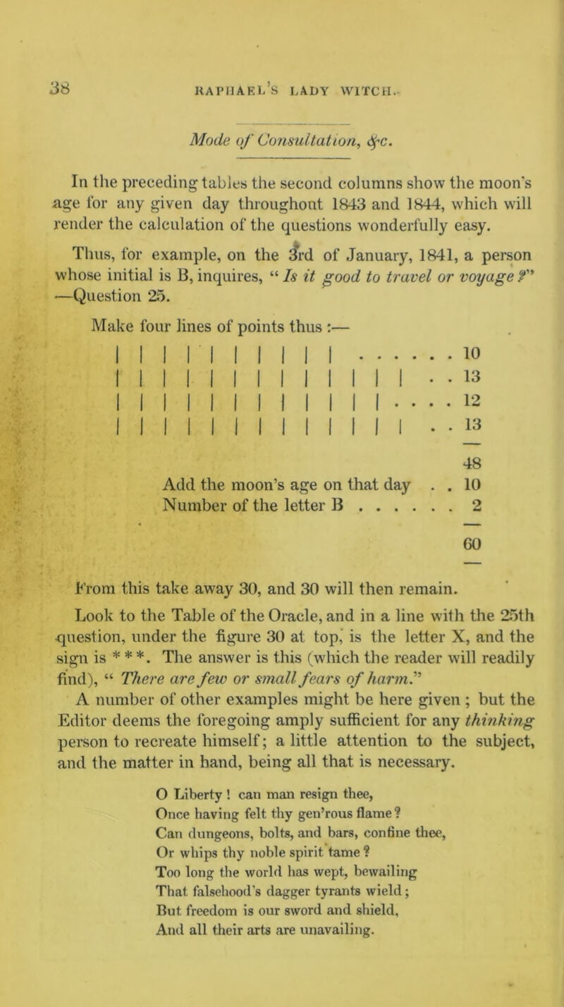 Mode of Consultation, <^c. In the preceding tables the second columns show the moon’s age for any given day throughout 1843 and 1844, which will render the calculation of the questions wonderfully easy. Thus, for example, on the 3rd of January, 1841, a person whose initial is B, inquires, “ Is it good to travel or voyage f —Question 25. Make four lines of points thus :— Add the moon’s age on that day . Number of the letter B . 10 . 13 . 12 . 13 48 . 10 GO From this take away 30, and 30 will then remain. Look to the Table of the Oracle, and in a line with the 25th question, under the figure 30 at top, is the letter X, and the sign is * * *. The answer is this (which the reader will readily find), “ There are few or small fears of harm. A number of other examples might be here given ; but the Editor deems the foregoing amply sufficient for any thinking person to recreate himself; a little attention to the subject, and the matter in hand, being all that is necessary. O Liberty ! can mail resign thee, Once having felt thy gen’rous flame ? Can dungeons, bolts, and bars, confine thee, Or whips thy noble spirit tame ? Too long the world has wept, bewailing That falsehood's dagger tyrants wield; But freedom is our sword and shield, And all their arts are unavailing.