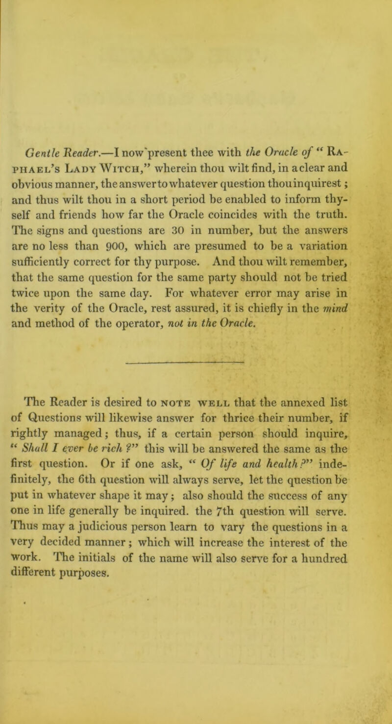 Gentle Header.—I now'present thee with the Oracle of “ Ra- phael’s Lady Witch,” wherein thou wilt find, in aclear and obvious manner, the answer to whatever question thouinquirest; and thus wilt thou in a short period be enabled to inform thy- self and friends how far the Oracle coincides with the truth. The signs and questions are 30 in number, but the answers are no less than 900, which are presumed to be a variation sufficiently correct for thy purpose. And thou wilt remember, that the same question for the same party should not be tried twice upon the same day. For whatever error may arise in the verity of the Oracle, rest assured, it is chiefly in the mind and method of the operator, not in the Oracle. The Reader is desired to note well that the annexed list of Questions -will likewise answer for thrice their number, if rightly managed; thus, if a certain person should inquire, “ Shall I ever be rich ?” this will be answered the same as the first question. Or if one ask, “ Of life and health P” inde- finitely, the 6th question will always serve, let the question be put in whatever shape it may; also should the success of any one in life generally be inquired, the 7th question will serve. Thus may a judicious person learn to vary the questions in a very decided manner; which will increase the interest of the work. The initials of the name will also serve for a hundred different purposes.