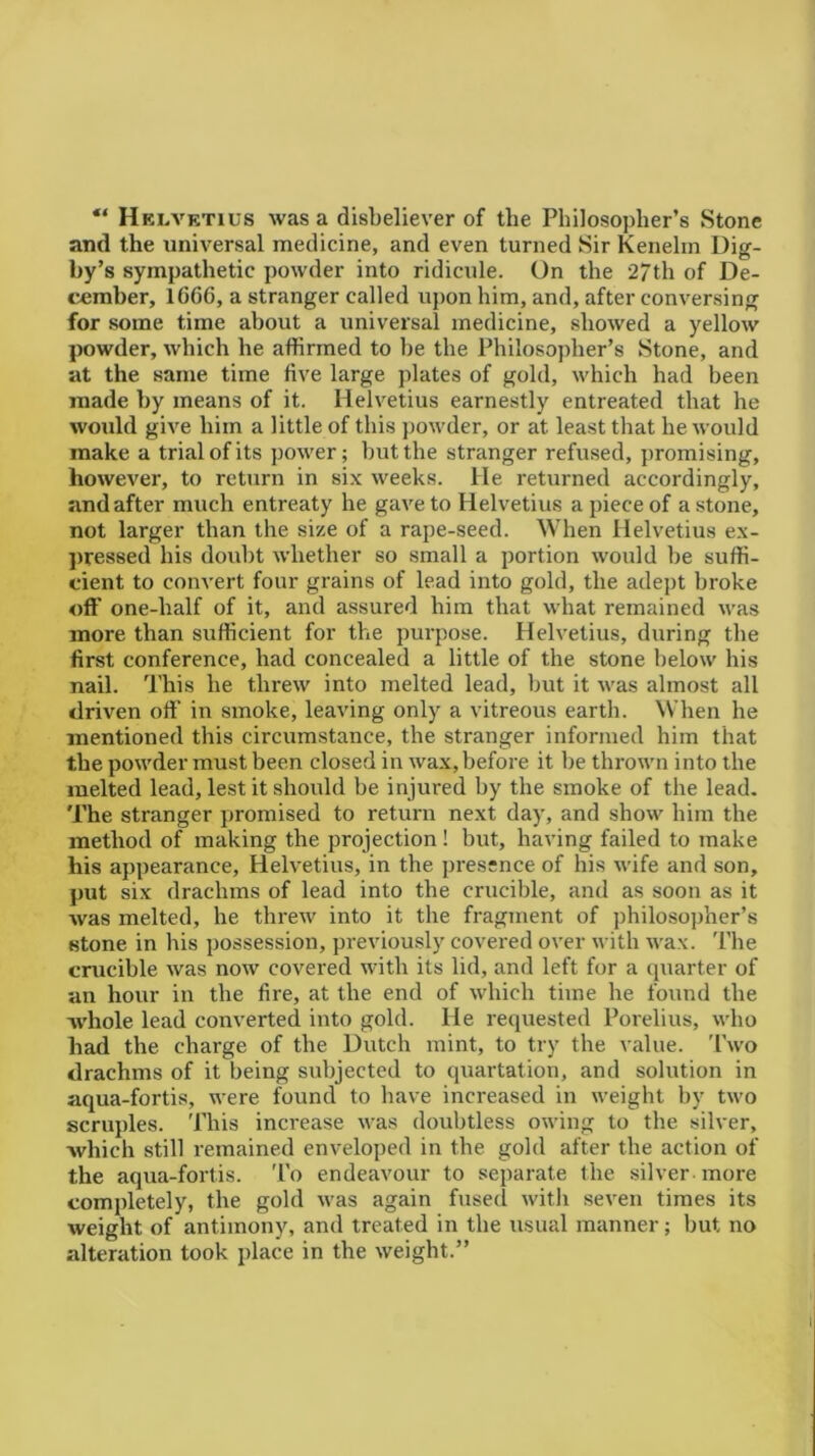 “ Helvetius was a disbeliever of the Philosopher’s Stone and the universal medicine, and even turned Sir Kenelm Dig- by’s sympathetic powder into ridicule. On the 27th of De- cember, 1666, a stranger called upon him, and, after conversing for some time about a universal medicine, showed a yellow powder, which he affirmed to he the Philosopher’s Stone, and at the same time five large plates of gold, which had been made by means of it. Helvetius earnestly entreated that he would give him a little of this powder, or at. least that he would make a trial of its power; but the stranger refused, promising, however, to return in six weeks. He returned accordingly, and after much entreaty he gave to Helvetius a piece of a stone, not larger than the size of a rape-seed. When Helvetius ex- pressed his doubt whether so small a portion would be suffi- cient to convert four grains of lead into gold, the adept broke off one-half of it, and assured him that what remained was more than sufficient for the purpose. Helvetius, during the first conference, had concealed a little of the stone below his nail. This he threw into melted lead, but it was almost all driven off in smoke, leaving only a vitreous earth. When he mentioned this circumstance, the stranger informed him that the powder must been closed in wax, before it be thrown into the melted lead, lest it should be injured by the smoke of the lead. The stranger promised to return next day, and show him the method of making the projection! but, having failed to make his appearance, Helvetius, in the presence of his wife and son, put six drachms of lead into the crucible, and as soon as it was melted, he threw into it the fragment of philosopher’s stone in his possession, previously covered over with wax. The crucible was now covered with its lid, and left for a quarter of an hour in the fire, at the end of which time he found the whole lead converted into gold. He requested Porelius, who had the charge of the Dutch mint, to try the value. Two drachms of it being subjected to quartation, and solution in aqua-fortis, were found to have increased in weight by two scruples. 'Phis increase was doubtless owing to the silver, which still remained enveloped in the gold after the action of the aqua-fortis. To endeavour to separate the silver more completely, the gold was again fused with seven times its weight of antimony, and treated in the usual manner; but no alteration took place in the weight.”