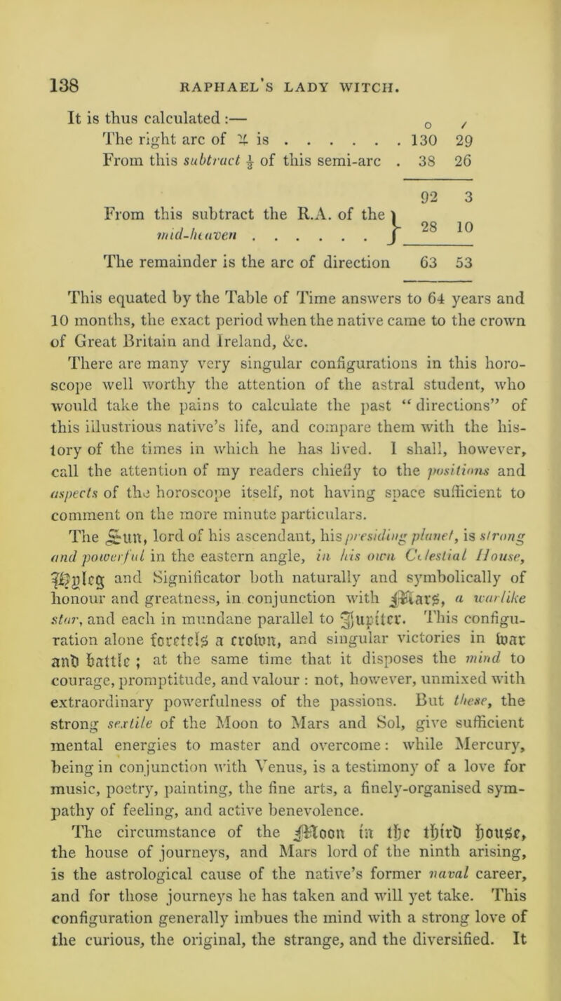 thus calculated :— o / The right arc of it is 130 29 From this subtract | of this semi-arc . 38 26 From this subtract the R.A. of the I 92 3 ntid-lu oven J 28 10 The remainder is the arc of direction 63 53 This equated by the Table of Time answers to 64 years and 10 months, the exact period when the native came to the crown of Great Britain and Ireland, &c. There are many very singular configurations in this horo- scope well worthy the attention of the astral student, who would take the pains to calculate the past “ directions” of this illustrious native’s life, and compare them with the his- tory of the times in which he has lived. 1 shall, however, call the attention of my readers chiefly to the positions and aspects of the horoscope itself, not having space sufficient to comment on the more minute particulars. The tut, lord of his ascendant, his presiding planet, is strong and powerf ul in the eastern angle, in his own Celestial House, ipijdcg and Significator both naturally and symbolically of honour and greatness, in conjunction with j&atg, a warlike star, and each in mundane parallel to This configu- ration alone fccctds a croton, and singular victories in tear anti battle ; at the same time that it disposes the mind to courage, promptitude, and valour : not, however, unmixed with extraordinary powerfulness of the passions. But these, the strong sextile of the Moon to Mars and Sol, give sufficient mental energies to master and overcome: while Mercury, being in conjunction with Venus, is a testimony of a love for music, poetry, painting, the fine arts, a finely-organised sym- pathy of feeling, and active benevolence. The circumstance of the ^Ftoon tit tlje tljtrb ilOUSc, the house of journeys, and Mars lord of the ninth arising, is the astrological cause of the native’s former naval career, and for those journeys he has taken and will yet take. This configuration generally imbues the mind with a strong love of the curious, the original, the strange, and the diversified. It