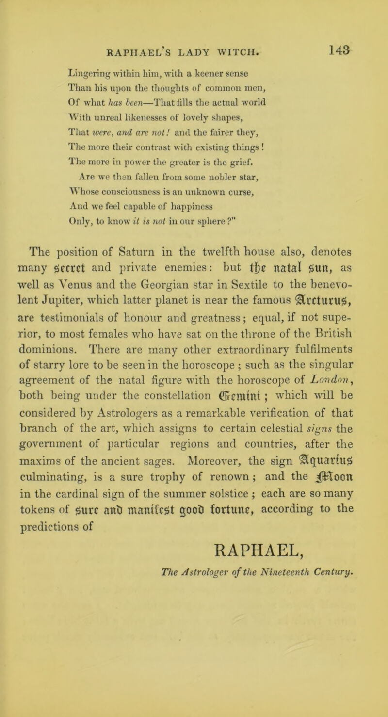 Lingering within him, with a keener sense Than his upon the thoughts of common men, Of what has been—That tills the actual world With unreal likenesses of lovely shapes, That were, and are not! and the fairer they, The more their contrast with existing things ! The more in power the greater is the grief. Are we then fallen from some nobler star, Whose consciousness is an unknown curse, And we feel capable of happiness Only, to know it is not in our sphere ? The position of Saturn in the twelfth house also, denotes many geevet and private enemies: but tfje natal gun, as well as Venus and the Georgian star in Sextile to the benevo- lent Jupiter, which latter planet is near the famous SlrctuniS, are testimonials of honour and greatness; equal, if not supe- rior, to most females who have sat on the throne of the British dominions. There are many other extraordinary fulfilments of starry lore to be seen in the horoscope ; such as the singular agreement of the natal figure with the horoscope of London, both being under the constellation 0cmtnt ; which will be considered by Astrologers as a remarkable verification of that branch of the art, which assigns to certain celestial signs the government of particular regions and countries, after the maxims of the ancient sages. Moreover, the sign Slquartu# culminating, is a sure trophy of renown ; and the JHoon in the cardinal sign of the summer solstice ; each are so many tokens of sure anb manifest gooti fortune, according to the predictions of RAPHAEL, The Astrologer of the Nineteenth Century.