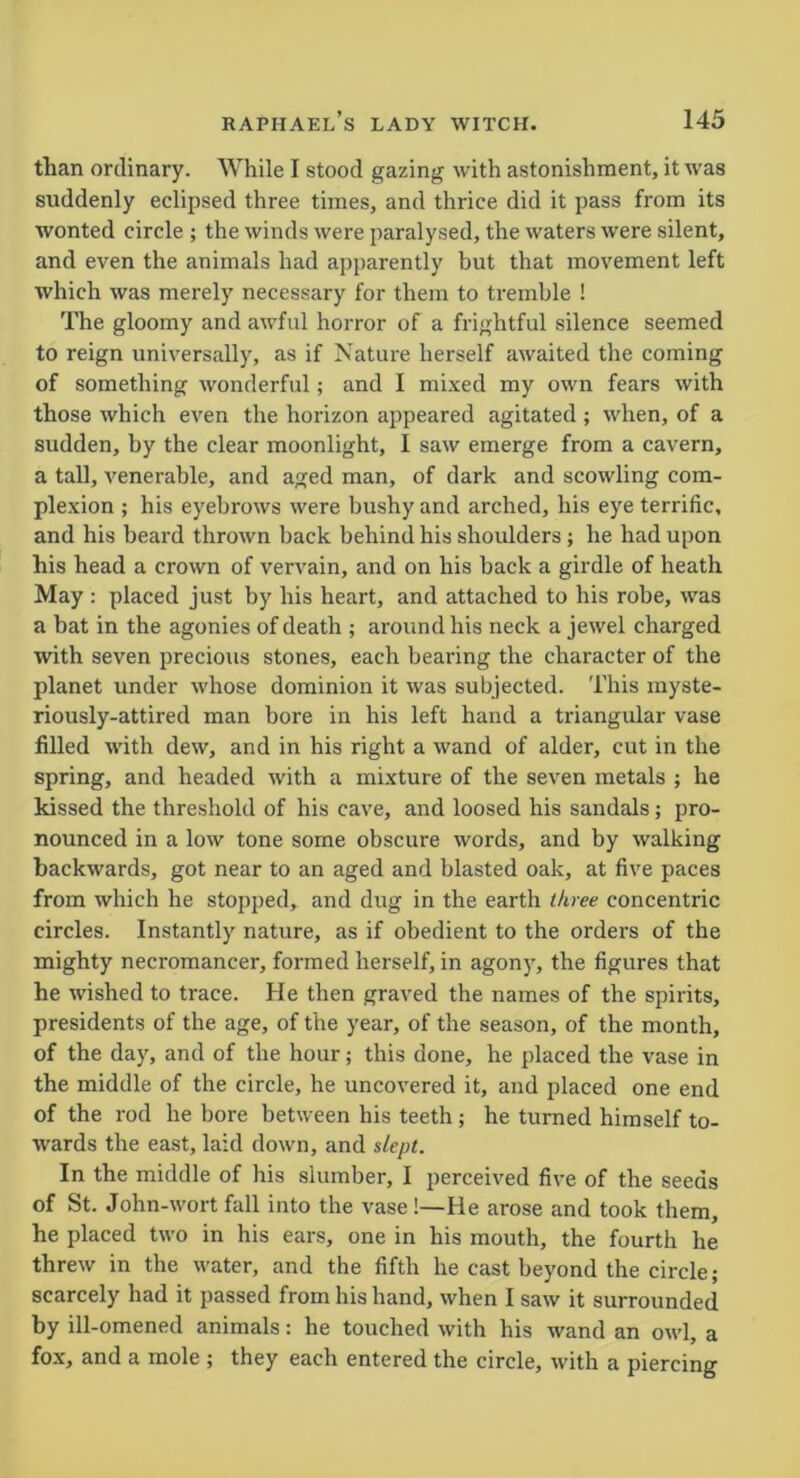 than ordinary. While I stood gazing with astonishment, it was suddenly eclipsed three times, and thrice did it pass from its wonted circle ; the winds were paralysed, the waters were silent, and even the animals had apparently but that movement left which was merely necessary for them to tremble ! The gloomy and awful horror of a frightful silence seemed to reign universally, as if Nature herself awaited the coming of something wonderful; and I mixed my own fears with those which even the horizon appeared agitated ; when, of a sudden, by the clear moonlight, I saw emerge from a cavern, a tall, venerable, and aged man, of dark and scowling com- plexion ; his eyebrows were bushy and arched, his eye terrific, and his beard thrown back behind his shoulders; he had upon his head a crown of vervain, and on his back a girdle of heath May : placed just by his heart, and attached to his robe, was a bat in the agonies of death ; around his neck a jewel charged with seven precious stones, each bearing the character of the planet under whose dominion it was subjected. This myste- riously-attired man bore in his left hand a triangular vase filled with dew, and in his right a wand of alder, cut in the spring, and headed with a mixture of the seven metals ; he kissed the threshold of his cave, and loosed his sandals; pro- nounced in a low tone some obscure words, and by walking backwards, got near to an aged and blasted oak, at five paces from which he stopped, and dug in the earth three concentric circles. Instantly nature, as if obedient to the orders of the mighty necromancer, formed herself, in agony, the figures that he wished to trace. He then graved the names of the spirits, presidents of the age, of the year, of the season, of the month, of the day, and of the hour; this done, he placed the vase in the middle of the circle, he uncovered it, and placed one end of the rod he bore between his teeth; he turned himself to- wards the east, laid down, and slept. In the middle of his slumber, I perceived five of the seeds of St. John-wort fall into the vase !—He arose and took them, he placed two in his ears, one in his mouth, the fourth he threw in the water, and the fifth he cast beyond the circle; scarcely had it passed from his hand, when I saw it surrounded by ill-omened animals: he touched with his wand an owl, a fox, and a mole ; they each entered the circle, with a piercing
