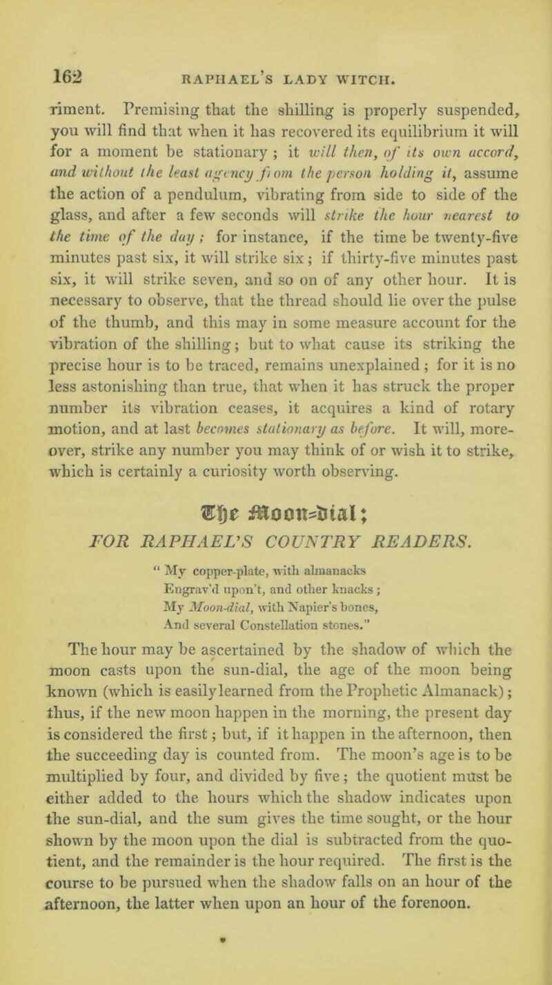 riment. Premising that the shilling is properly suspended, you will find that when it has recovered its equilibrium it will for a moment be stationary ; it will then, of its own accord, and without the least agency f om the person holding it, assume the action of a pendulum, vibrating from side to side of the glass, and after a few seconds will strike the hour nearest to the time of the day ; for instance, if the time be twenty-five minutes past six, it will strike six; if thirty-five minutes past six, it will strike seven, and so on of any other hour. It is necessary to observe, that the thread should lie over the pulse of the thumb, and this may in some measure account for the vibration of the shilling; but to what cause its striking the precise hour is to be traced, remains unexplained ; for it is no less astonishing than true, that when it has struck the proper number its vibration ceases, it acquires a kind of rotary motion, and at last becomes stationary as before. It will, more- over, strike any number you may think of or wish it to strike, which is certainly a curiosity worth observing. FOR RAPHAEL’S COUNTRY READERS. “ My copper-plate, with almanacks Engrav'd upon’t, and other knacks; My Moon-dial, with Napier's hones. And several Constellation stones. The hour may be ascertained by the shadow of which the moon casts upon the sun-dial, the age of the moon being known (which is easily learned from the Prophetic Almanack); thus, if the new moon happen in the morning, the present day is considered the first; but, if it happen in the afternoon, then the succeeding day is counted from. The moon’s age is to be multiplied by four, and divided by five; the quotient must be either added to the hours which the shadow indicates upon the sun-dial, and the sum gives the time sought, or the hour shown by the moon upon the dial is subtracted from the quo- tient, and the remainder is the hour required. The first is the course to be pursued when the shadow falls on an hour of the afternoon, the latter when upon an hour of the forenoon.