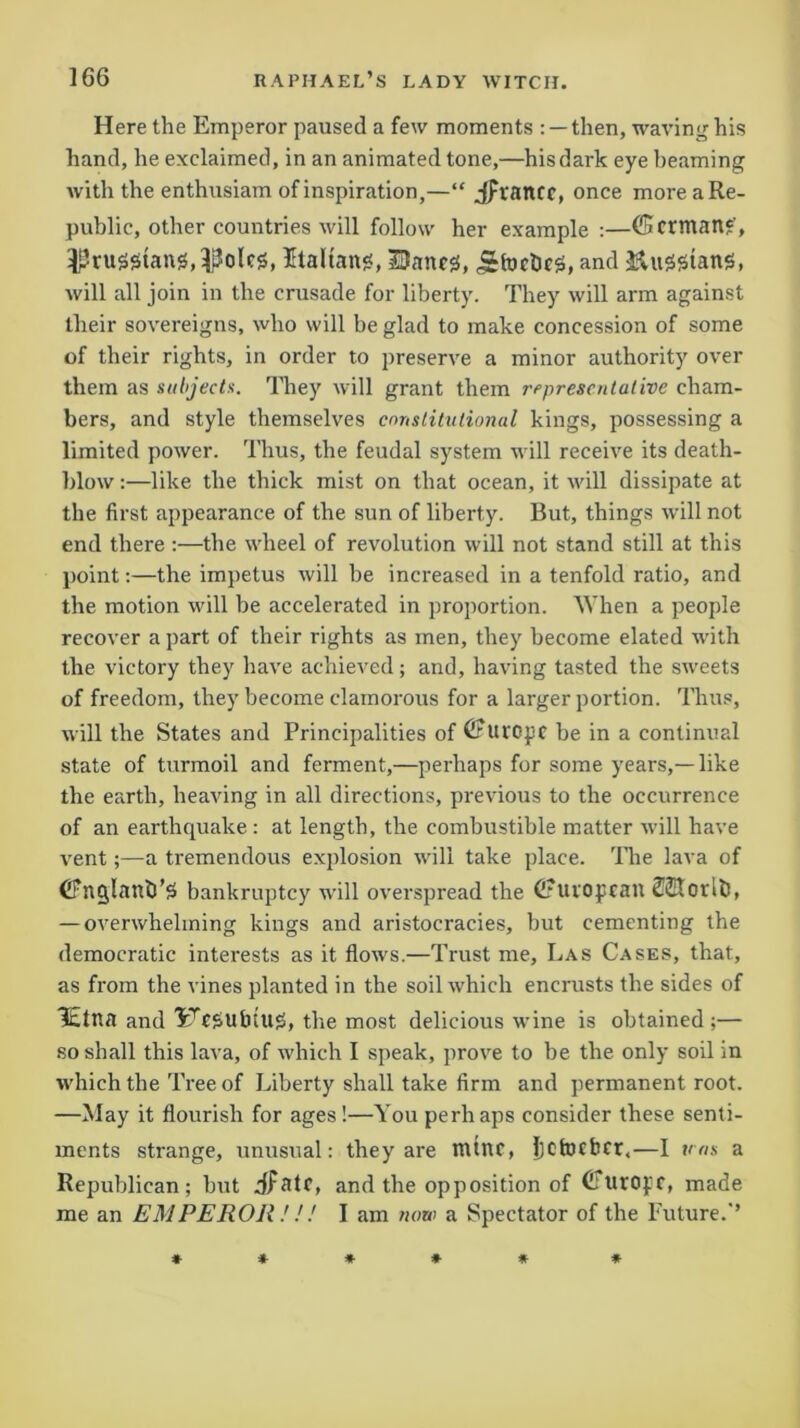 Here the Emperor paused a few moments : —then, waving his hand, he exclaimed, in an animated tone,—his dark eye beaming with the enthusiam of inspiration,—“ jpvancr, once more a Re- public, other countries will follow her example :—(Scrman*, Prussians,Italian*, Dane*, ^focbc*, and &u2*tan*, will all join in the crusade for liberty. They will arm against their sovereigns, who will be glad to make concession of some of their rights, in order to preserve a minor authority over them as subjects. They will grant them representative cham- bers, and style themselves constitutional kings, possessing a limited power. Thus, the feudal system will receive its death- blow :—like the thick mist on that ocean, it will dissipate at the first appearance of the sun of liberty. But, things will not end there :—the wheel of revolution will not stand still at this point:—the impetus will be increased in a tenfold ratio, and the motion will be accelerated in proportion. When a people recover a part of their rights as men, they become elated with the victory they have achieved; and, having tasted the sweets of freedom, they become clamorous for a larger portion. Thus, will the States and Principalities of (Furope be in a continual state of turmoil and ferment,—perhaps for some years,—like the earth, heaving in all directions, previous to the occurrence of an earthquake : at length, the combustible matter will have vent;—a tremendous explosion will take place. The lava of bankruptcy will overspread the (Fuvopcail 2©torlt>, — overwhelming kings and aristocracies, but cementing the democratic interests as it flows.—Trust me. Las Cases, that, as from the vines planted in the soil which encrusts the sides of lEtna and 3rTC*utHU*, the most delicious wine is obtained;— so shall this lava, of which I speak, prove to be the only soil in which the Tree of Liberty shall take firm and permanent root. —May it flourish for ages!—You perhaps consider these senti- ments strange, unusual: they are ttttnc, IjCtocbcr,—I tens a Republican; but dfatc, and the opposition of CurOff, made me an EMPEROR.'! ! I am now a Spectator of the Future.’’