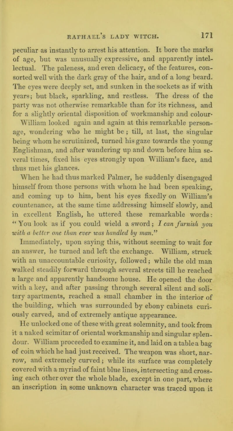 peculiar as instantly to arrest his attention. It bore the marks of age, hut was unusually expressive, and apparently intel- lectual. The paleness, and even delicacy, of the features, con- sorted well with the dark gray of the hair, and of a long beard. The eyes were deeply set, and sunken in the sockets as if with years; but black, sparkling, and restless. The dress of the party was not otherwise remarkable than for its richness, and for a slightly oriental disposition of workmanship and colour- William looked again and again at this remarkable person- age, wondering who he might be ; till, at last, the singular being whom he scrutinized, turned his gaze towards the young Englishman, and after wandering up and down before him se- veral times, fixed his eyes strongly upon William’s face, and thus met his glances. When he had thus marked Palmer, he suddenly disengaged himself from those persons with whom he had been speaking, and coming up to him, bent his eyes fixedly on William’s countenance, at the same time addressing himself slowly, and in excellent English, he uttered these remarkable words: “ You look as if you could wield a sword ; I can furnish you with a better one than ever was handled by ?nan.” Immediately, upon saying this, without seeming to wait for an answer, he turned and left the exchange. William, struck with an unaccountable curiosity, followed; while the old man walked steadily forward through several streets till he reached a large and apparently handsome house. He opened the door with a key, and after passing through several silent and soli- tary apartments, reached a small chamber in the interior of the building, which was surrounded by ebony cabinets curi- ously carved, and of extremely antique appearance. He unlocked one of these with great solemnity, and took from it a naked scimitar of oriental workmanship and singular splen- dour. William proceeded to examine it, and laid on a table a bag of coin which he had just received. The weapon was short, nar- row, and extremely curved; while its surface was completely covered with a myriad of faint blue lines, intersecting and cross- ing each other over the whole blade, except in one part, where an inscription in some unknown character was traced upon it