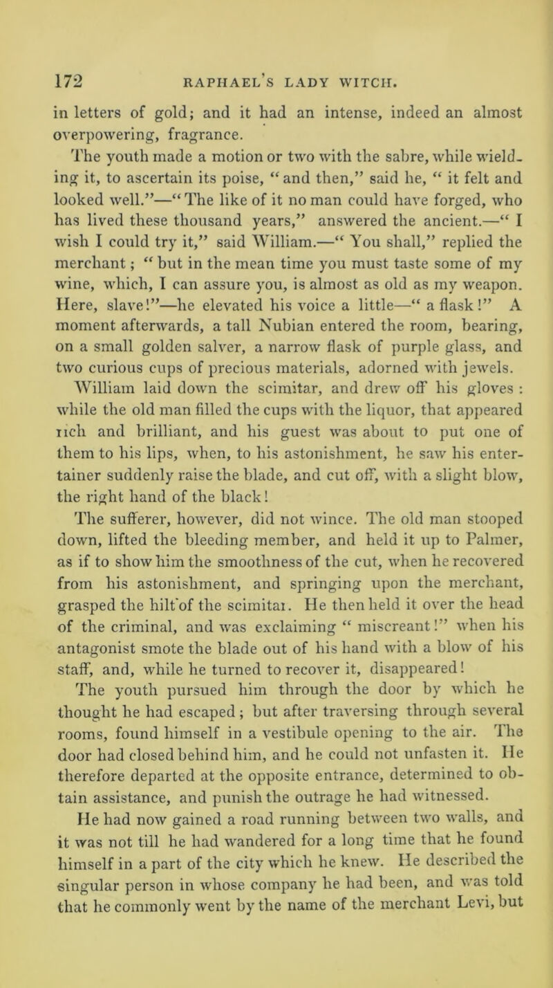 in letters of gold; and it had an intense, indeed an almost overpowering, fragrance. The youth made a motion or two with the sabre, while wield- ing it, to ascertain its poise, “ and then,” said he, “ it felt and looked well.”—“ The like of it no man could have forged, who has lived these thousand years,” answered the ancient.—“ I wish I could try it,” said William.—“ You shall,” replied the merchant; “ but in the mean time you must taste some of my wine, which, I can assure you, is almost as old as my weapon. Here, slave!”—he elevated his voice a little— a flask !” A moment afterwards, a tall Nubian entered the room, bearing, on a small golden salver, a narrow flask of purple glass, and two curious cups of precious materials, adorned with jewels. William laid down the scimitar, and drew off his gloves : while the old man filled the cups with the liquor, that appeared nch and brilliant, and his guest was about to put one of them to his lips, when, to his astonishment, he saw his enter- tainer suddenly raise the blade, and cut off, with a slight blow, the right hand of the black! The sufferer, however, did not wince. The old man stooped down, lifted the bleeding member, and held it up to Palmer, as if to show him the smoothness of the cut, when he recovered from his astonishment, and springing upon the merchant, grasped the hilt'of the scimitai. He then held it over the head of the criminal, and was exclaiming “ miscreant!” when his antagonist smote the blade out of his hand with a blow of his staff, and, wdiile he turned to recover it, disappeared! The youth pursued him through the door by which he thought he had escaped ; but after traversing through several rooms, found himself in a vestibule opening to the air. I he door had closed behind him, and he could not unfasten it. lie therefore departed at the opposite entrance, determined to ob- tain assistance, and punish the outrage he had witnessed. He had now gained a road running between two walls, and it was not till he had wandered for a long time that he found himself in a part of the city which he knew. He described the singular person in whose company lie had been, and was told that he commonly went by the name of the merchant Levi, but