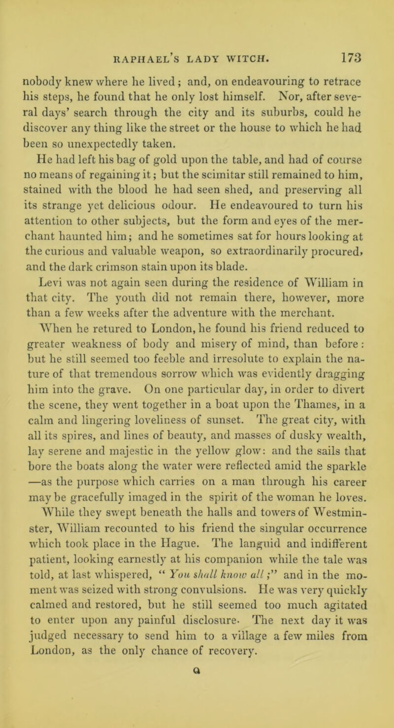 nobody knew where he lived; and, on endeavouring to retrace his steps, he found that he only lost himself. Nor, after seve- ral days’ search through the city and its suburbs, could he discover any thing like the street or the house to which he had been so unexpectedly taken. He had left his bag of gold upon the table, and had of course no means of regaining it; but the scimitar still remained to him, stained with the blood he had seen shed, and preserving all its strange yet delicious odour. He endeavoured to turn his attention to other subjects, but the form and eyes of the mer- chant haunted him; and he sometimes sat for hours looking at the curious and valuable weapon, so extraordinarily procured* and the dark crimson stain upon its blade. Levi was not again seen during the residence of William in that city. The youth did not remain there, however, more than a few weeks after the adventure with the merchant. When he retured to London, he found his friend reduced to greater weakness of body and misery of mind, than before: but he still seemed too feeble and irresolute to explain the na- ture of that tremendous sorrow which was evidently dragging him into the grave. On one particular day, in order to divert the scene, they went together in a boat upon the Thames, in a calm and lingering loveliness of sunset. The great city, with all its spires, and lines of beauty, and masses of dusky wealth, lay serene and majestic in the yellow glow: and the sails that bore the boats along the water were reflected amid the sparkle —as the purpose which carries on a man through his career maybe gracefully imaged in the spirit of the woman he loves. While they swept beneath the halls and towers of Westmin- ster, William recounted to his friend the singular occurrence which took place in the Hague. The languid and indifferent patient, looking earnestly at his companion while the tale was told, at last whispered, “ You s/mll know alland in the mo- ment was seized with strong convulsions. He was very quickly calmed and restored, but he still seemed too much agitated to enter upon any painful disclosure- The next day it was judged necessary to send him to a village a few miles from London, as the only chance of recovery. Q