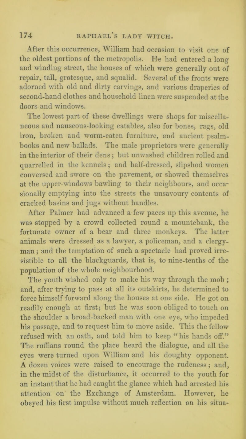 After this occurrence, William had occasion to visit one of the oldest portions of the metropolis. He had entered a long and winding street, the houses of which were generally out of repair, tall, grotesque, and squalid. Several of the fronts were adorned with old and dirty carvings, and various draperies of second-hand clothes and household linen were suspended at the doors and windows. The lowest part of these dwellings were shops for miscella- neous and nauseous-looking eatables, also for bones, rags, old iron, broken and worm-eaten furniture, and ancient psalm- books and new ballads. The male proprietors were generally in the interior of their dens; but unwashed children rolled and quarrelled in the kennels; and half-dressed, slipshod women conversed and swore on the pavement, or showed themselves at the upper-windows bawling to their neighbours, and occa- sionally emptying into the streets the unsavoury contents of cracked basins and jugs without handles. After Palmer had advanced a few paces up this avenue, he was stopped by a crowd collected round a mountebank, the fortunate owner of a bear and three monkeys. The latter animals were dressed as a lawyer, a policeman, and a clergy- man ; and the temptation of such a spectacle had proved irre- sistible to all the blackguards, that is, to nine-tenths of the population of the whole neighbourhood. The youth wished only to make his way through the mob ; and, after trying to pass at all its outskirts, he determined to force himself forward along the houses at one side. He got on readily enough at first; but he was soon obliged to touch on the shoulder a broad-backed man with one eye, who impeded his passage, and to request him to move aside. This the fellow refused with an oath, and told him to keep “ his hands off.” The ruffians round the place heard the dialogue, and all the eyes were turned upon William and his doughty opponent. A dozen voices were raised to encourage the rudeness; and, in the midst of the disturbance, it occurred to the youth for an instant that he had caught the glance which had arrested his attention on the Exchange of Amsterdam. However, he obeyed his first impulse without much reflection on his situa-