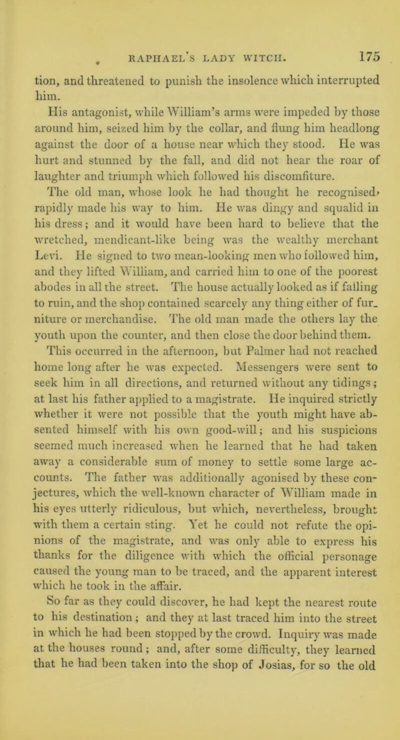 tion, and threatened to punish the insolence which interrupted him. His antagonist, while William’s arms were impeded by those around him, seized him by the collar, and flung him headlong against the door of a house near which they stood. He was hurt and stunned by the fall, and did not hear the roar of laughter and triumph which followed his discomfiture. The old man, whose look he had thought he recognised* rapidly made his way to him. He was dingy and squalid in his dress; and it would have been hard to believe that the wretched, mendicant-like being was the wealthy merchant Levi. He signed to two mean-looking men who followed him, and they lifted William, and carried him to one of the poorest abodes in all the street. The house actually looked as if failing to ruin, and the shop contained scarcely any thing either of fur_ niture or merchandise. The old man made the others lay the youth upon the counter, and then close the door behind them. This occurred in the afternoon, but Palmer had not reached home long after he was expected. Messengers were sent to seek him in all directions, and returned without any tidings; at last his father applied to a magistrate. He inquired strictly whether it were not possible that the youth might have ab- sented himself with his own good-will; and his suspicions seemed much increased when he learned that he had taken away a considerable sum of money to settle some large ac- counts. The father was additionally agonised by these con- jectures, which the well-known character of William made in his eyes utterly ridiculous, but which, nevertheless, brought with them a certain sting. Yet he could not refute the opi- nions of the magistrate, and was only able to express his thanks for the diligence with which the official personage caused the young man to be traced, and the apparent interest which he took in the affair. So far as they could discover, he had kept the nearest route to his destination; and they at last traced him into the street in which he had been stopped by the crowd. Inquiry was made at the houses round; and, after some difficulty, they learned that he had been taken into the shop of Josias, for so the old