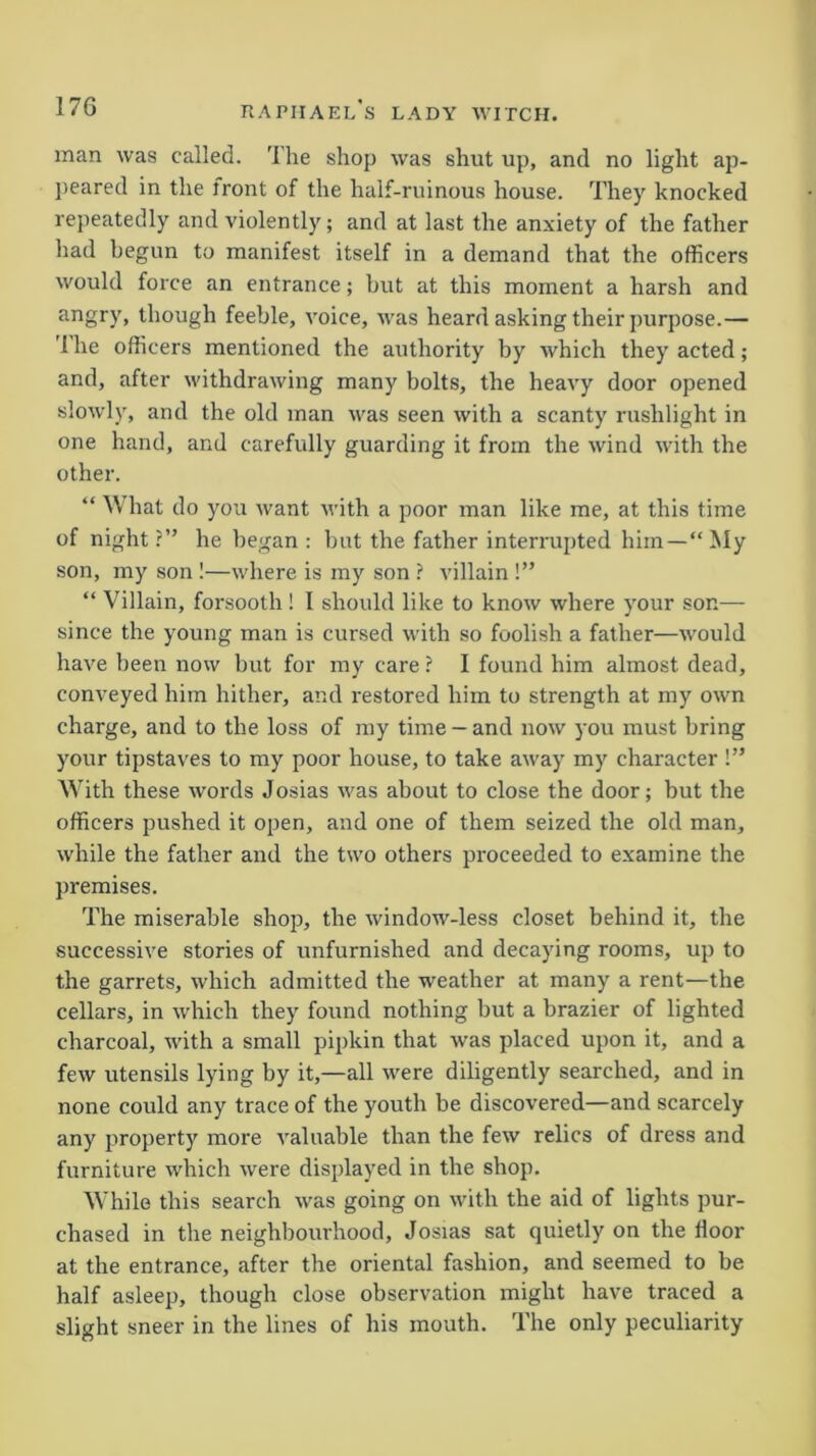 man was called. The shop was shut up, and no light ap- peared in the front of the half-ruinous house. They knocked repeatedly and violently; and at last the anxiety of the father had begun to manifest itself in a demand that the officers would force an entrance; but at this moment a harsh and angry, though feeble, voice, was heard asking their purpose.— '1 he officers mentioned the authority by which they acted; and, after withdrawing many bolts, the heavy door opened slowly, and the old man was seen with a scanty rushlight in one hand, and carefully guarding it from the wind with the other. “ What do you Avant Avith a poor man like me, at this time of night ?” he began : but the father interrupted him—“ My son, my son !—Avhere is my son ? villain !” “ Villain, forsooth ! I should like to knoAv Avliere your son— since the young man is cursed with so foolish a father—Avould have been now but for my care ? I found him almost dead, conveyed him hither, and restored him to strength at my OAvn charge, and to the loss of my time —and iioav you must bring your tipstaves to my poor house, to take aAvay my character !” With these words Josias Avas about to close the door; but the officers pushed it open, and one of them seized the old man, Avhile the father and the tAvo others proceeded to examine the premises. The miserable shop, the Avindow-less closet behind it, the successive stories of unfurnished and decaying rooms, up to the garrets, which admitted the weather at many a rent—the cellars, in Avhich they found nothing but a brazier of lighted charcoal, Avith a small pipkin that was placed upon it, and a feAV utensils lying by it,—all were diligently searched, and in none could any trace of the youth be discovered—and scarcely any property more A'aluable than the feAV relics of dress and furniture which Avere displayed in the shop. While this search Avas going on with the aid of lights pur- chased in the neighbourhood, Josias sat quietly on the door at the entrance, after the oriental fashion, and seemed to be half asleep, though close observation might have traced a slight sneer in the lines of his mouth. The only peculiarity