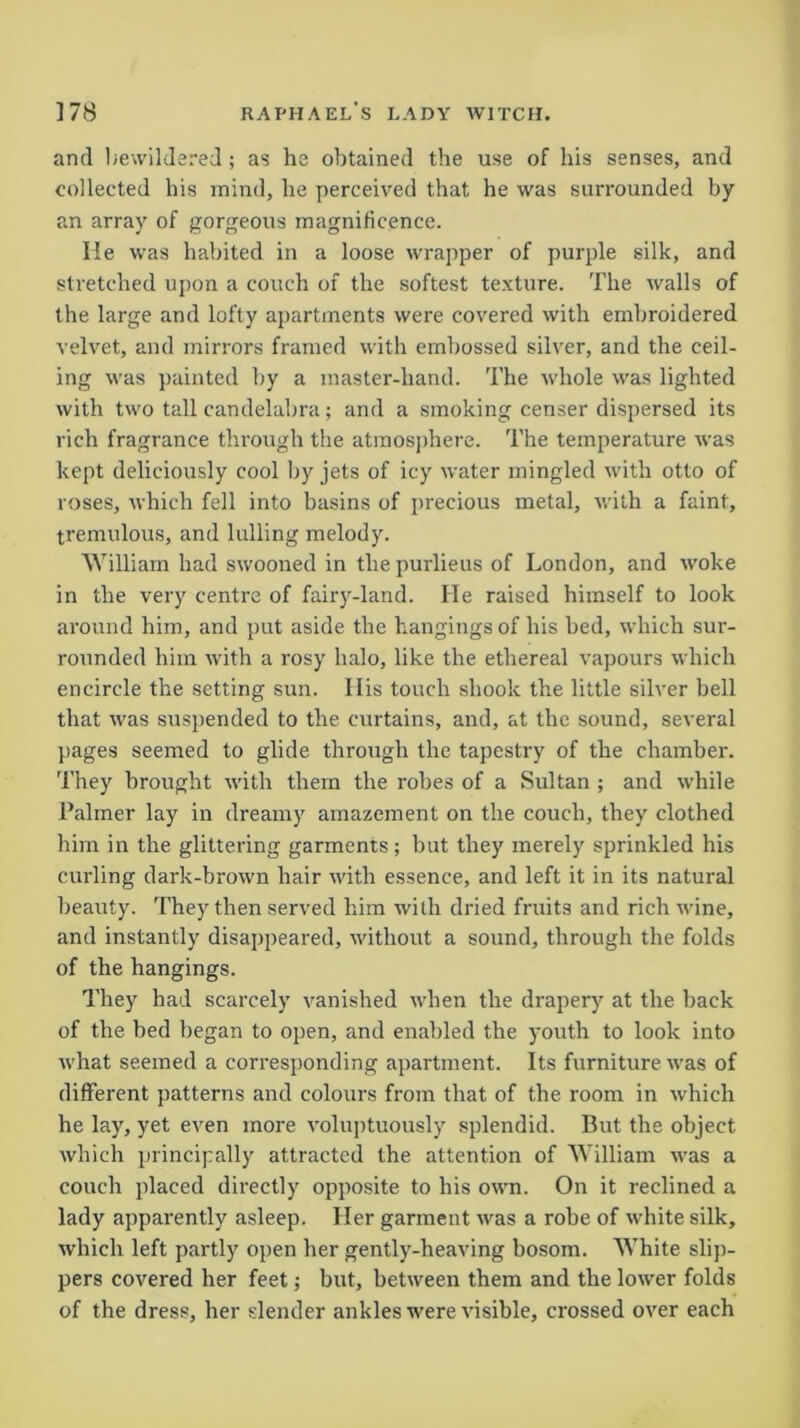 and bewildered ; as he obtained the use of his senses, and collected his mind, he perceived that he was surrounded by an array of gorgeous magnificence. He was habited in a loose wrapper of purple silk, and stretched upon a couch of the softest texture. The walls of the large and lofty apartments were covered with embroidered velvet, and mirrors framed with embossed silver, and the ceil- ing was painted by a inaster-hand. The whole was lighted with two tall candelabra; and a smoking censer dispersed its rich fragrance through the atmosphere. The temperature was kept deliciously cool by jets of icy water mingled with otto of roses, which fell into basins of precious metal, with a faint, tremulous, and lulling melody. William had swooned in the purlieus of London, and woke in the very centre of fairy-land. He raised himself to look around him, and put aside the hangings of his bed, which sur- rounded him with a rosy halo, like the ethereal vapours which encircle the setting sun. His touch shook the little silver bell that was suspended to the curtains, and, at the sound, several pages seemed to glide through the tapestry of the chamber. They brought with them the robes of a Sultan ; and while Palmer lay in dreamy amazement on the couch, they clothed him in the glittering garments; but they merely sprinkled his curling dark-brown hair with essence, and left it in its natural beauty. They then served him with dried fruits and rich wine, and instantly disappeared, without a sound, through the folds of the hangings. They had scarcely vanished when the drapery at the back of the bed began to open, and enabled the youth to look into what seemed a corresponding apartment. Its furniture was of different patterns and colours from that of the room in which he lay, yet even more voluptuously splendid. But the object which principally attracted the attention of William was a couch placed directly opposite to his own. On it reclined a lady apparently asleep. Her garment was a robe of white silk, which left partly open her gently-heaving bosom. White slip- pers covered her feet; but, between them and the lower folds of the dress, her slender ankles were visible, crossed over each