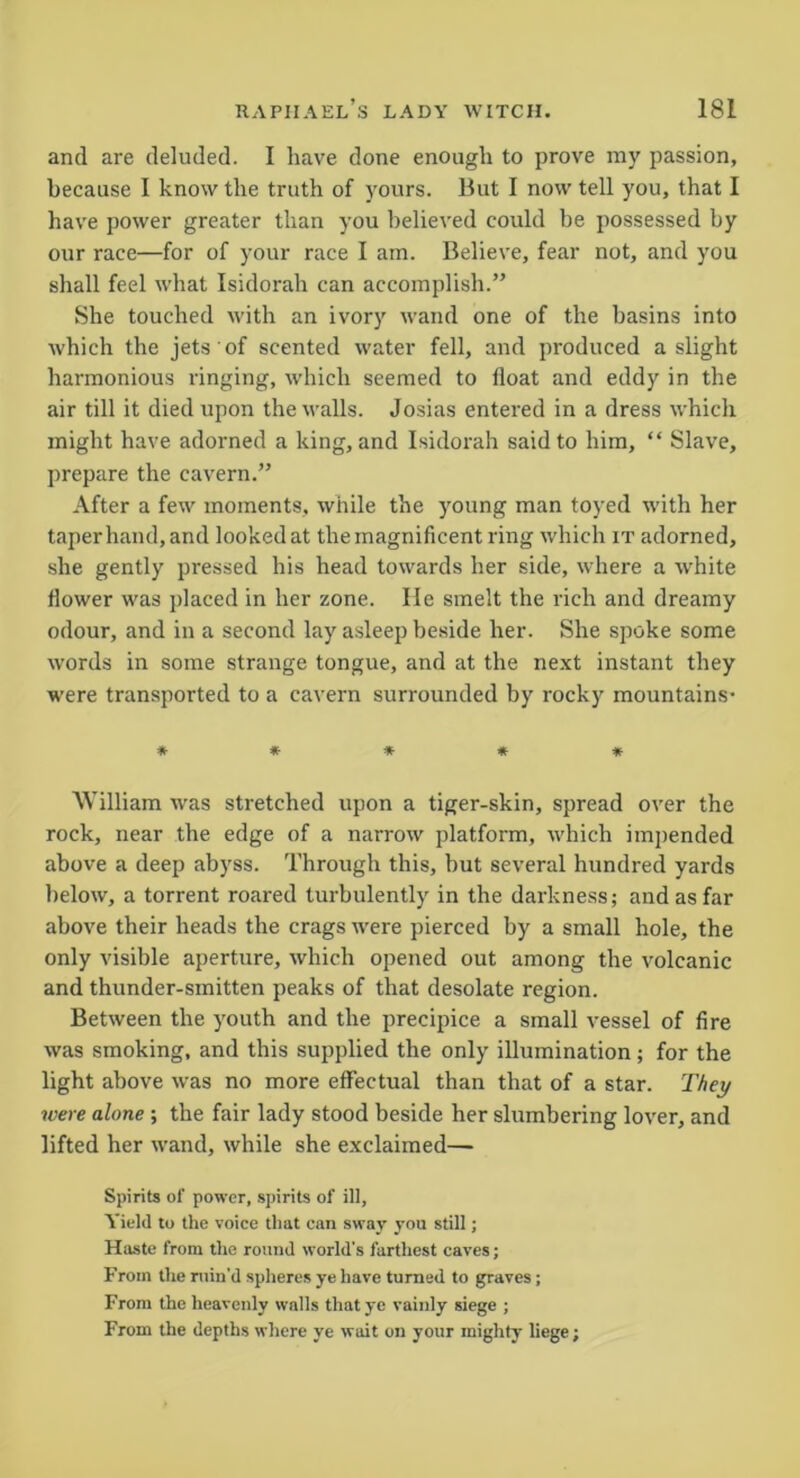 and are deluded. I have done enough to prove my passion, because I know the truth of yours. But I now tell you, that I have power greater than you believed could he possessed by our race—for of your race I am. Believe, fear not, and you shall feel what Isidorah can accomplish.” She touched with an ivory wand one of the basins into which the jets of scented water fell, and produced a slight harmonious ringing, which seemed to float and eddy in the air till it died upon the walls. Josias entered in a dress which might have adorned a king, and Isidorah said to him, “ Slave, prepare the cavern.” After a few moments, while the young man toyed with her taper hand, and looked at the magnificent ring which it adorned, she gently pressed his head towards her side, where a white flower was placed in her zone. He smelt the rich and dreamy odour, and in a second lay asleep beside her. She spoke some words in some strange tongue, and at the next instant they were transported to a cavern surrounded by rocky mountains- ***** William was stretched upon a tiger-skin, spread over the rock, near the edge of a narrow platform, which impended above a deep abyss. Through this, but several hundred yards below, a torrent roared turbulently in the darkness; and as far above their heads the crags were pierced by a small hole, the only visible aperture, which opened out among the volcanic and thunder-smitten peaks of that desolate region. Between the youth and the precipice a small vessel of fire was smoking, and this supplied the only illumination; for the light above was no more effectual than that of a star. They were alone ; the fair lady stood beside her slumbering lover, and lifted her wand, while she exclaimed— Spirits of power, spirits of ill. Yield to the voice that can sway you still; Haste from the round world's farthest caves; From the ruin'd spheres ye have turned to graves; From the heavenly walls that ye vainly siege ; From the depths where ye wait on your mighty liege;