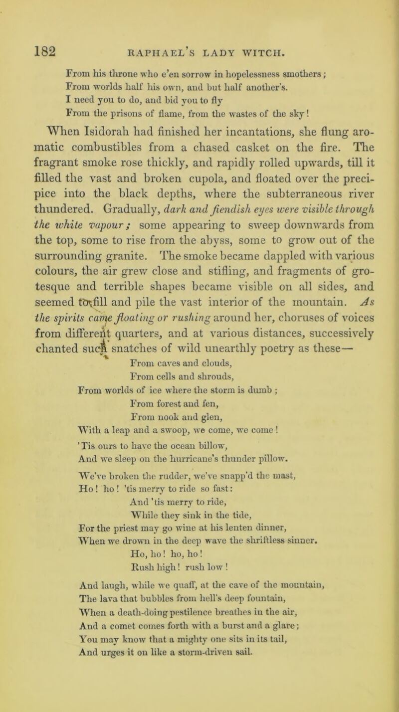 From his throne who e’en sorrow in hopelessness smothers; From worlds half his own, and but half another's. I need you to do, and bid you to fly From the prisons of flame, from the wastes of the sky! When Isidorali had finished her incantations, she flung aro- matic combustibles from a chased casket on the fire. The fragrant smoke rose thickly, and rapidly rolled upwards, till it filled the vast and broken cupola, and floated over the preci- pice into the black depths, where the subterraneous river thundered. Gradually, dark and fiendish eyes were visible through the white vapour; some appearing to sweep downwards from the top, some to rise from the abyss, some to grow out of the surrounding granite. The smoke became dappled with various colours, the air grew close and stifling, and fragments of gro- tesque and terrible shapes became visible on all sides, and seemed ttRfill and pile the vast interior of the mountain. As the spirits came floating or rushing around her, choruses of voices from diflererit quarters, and at various distances, successively chanted sucA snatches of wild unearthly poetry as these— From caves and clouds, From cells and shrouds, F’rom worlds of ice where the storm is dumb ; From forest and fen, From nook and glen, With a leap and a swoop, we come, we come ! ’ Tis ours to have the ocean billow, And we sleep on the hurricane's thunder pillow. We’ve broken the rudder, we’ve snapp’d the mast, Ho ! ho ! ’tis merry to ride so fast: And 'tis merry to ride, While they sink in the tide, For the priest may go wine at his lenten dinner, When we drown in the deep wave the shriftless sinner. Ho, ho! ho, ho! Rush high! rush low ! And laugh, while we quaff, at the cave of the mountain, The lava that bubbles from hell's deep fountain, When a death-doing pestilence breathes in the air, And a comet comes forth with a burst and a glare; You may know that a mighty one sits in its tail, And urges it on like a storm-driven sail.