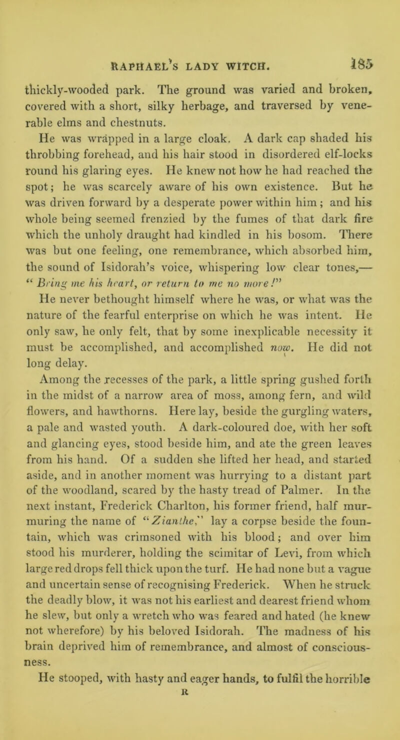 thickly-wooded park. The ground was varied and broken, covered with a short, silky herbage, and traversed by vene- rable elms and chestnuts. He was wrapped in a large cloak. A dark cap shaded his throbbing forehead, and his hair stood in disordered elf-locks round his glaring eyes. He knew not how he had reached the spot; he was scarcely aware of his own existence. But he was driven forward by a desperate power within him; and his whole being seemed frenzied by the fumes of that dark fire which the unholy draught had kindled in his bosom. There was but one feeling, one remembrance, which absorbed him, the sound of Isidorah’s voice, whispering low clear tones,— “ Brins' me his hea rt, or return to me no more P' He never bethought himself where he was, or what was the nature of the fearful enterprise on which he was intent. He only saw, he only felt, that by some inexplicable necessity it must be accomplished, and accomplished now. He did not long delay. Among the recesses of the park, a little spring gushed forth in the midst of a narrow area of moss, among fern, and wild flowers, and hawthorns. Here lay, beside the gurgling waters, a pale and wasted youth. A dark-coloured doe, with her soft and glancing eyes, stood beside him, and ate the green leaves from his hand. Of a sudden she lifted her head, and started aside, and in another moment was hurrying to a distant part of the woodland, scared by the hasty tread of Palmer. In the next instant, Frederick Charlton, his former friend, half mur- muring the name of “ Zianlhe, lay a corpse beside the foun- tain, which was crimsoned with his blood; and over him stood his murderer, holding the scimitar of Levi, from which large red drops fell thick upon the turf. He had none but a vague and uncertain sense of recognising Frederick. When he struck the deadly blow, it was not his earliest and dearest friend whom he slew, but only a wretch who was feared and hated (he knew not wherefore) by his beloved Isidorah. The madness of his brain deprived him of remembrance, and almost of conscious- ness. He stooped, with hasty and eager hands, to fulfil the horrible K