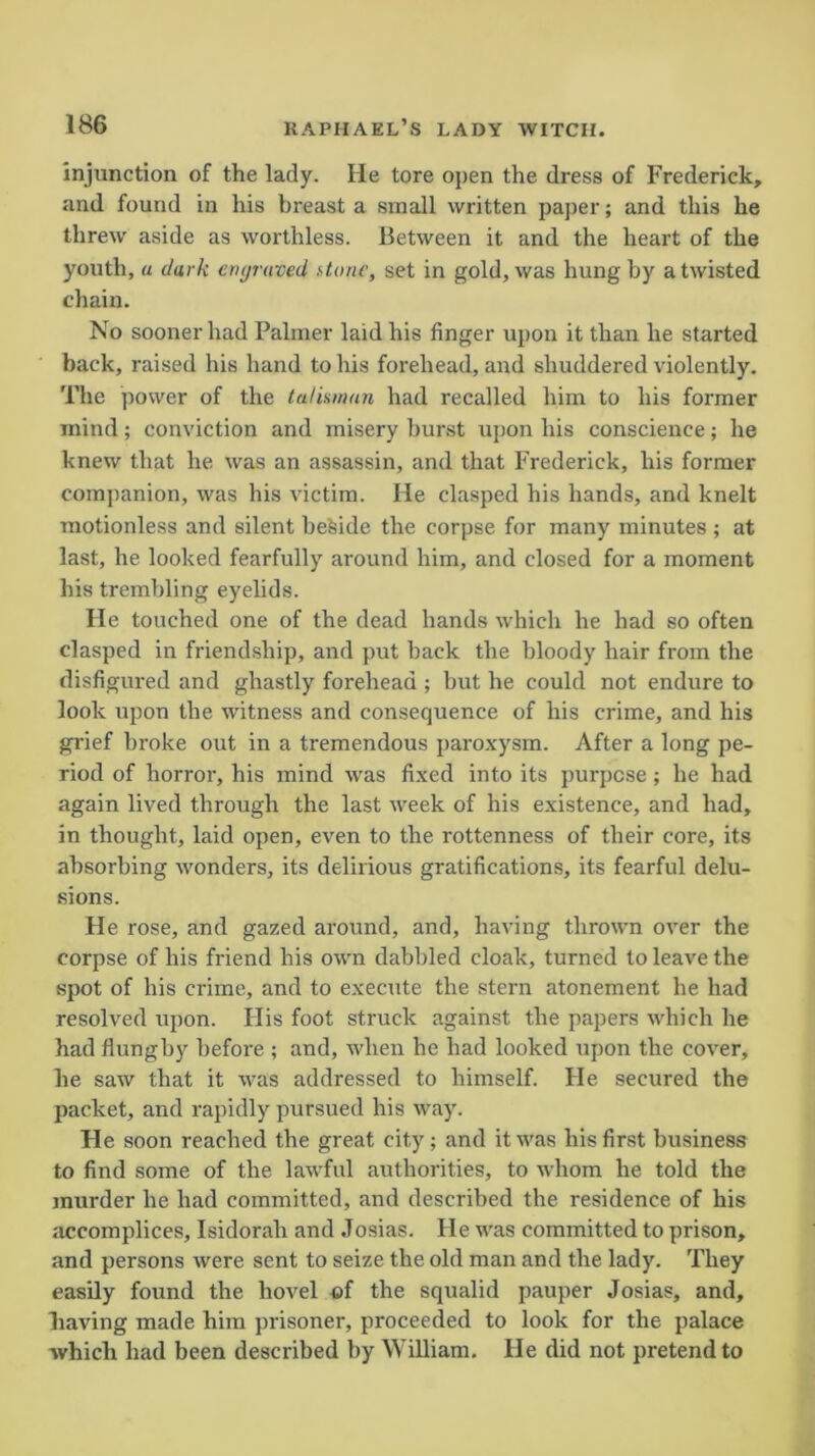 injunction of the lady. He tore open the dress of Frederick, and found in his breast a small written paper; and this he threw aside as worthless. Between it and the heart of the youth, a dark enyruved stone, set in gold, was hung by a twisted chain. No sooner had Palmer laid his finger upon it than he started back, raised his hand to his forehead, and shuddered violently. The power of the talisman had recalled him to his former mind; conviction and misery burst upon his conscience; he knew that he was an assassin, and that Frederick, his former companion, was his victim. He clasped his hands, and knelt motionless and silent beside the corpse for many minutes ; at last, he looked fearfully around him, and closed for a moment his trembling eyelids. He touched one of the dead hands which he had so often clasped in friendship, and put back the bloody hair from the disfigured and ghastly forehead ; but he could not endure to look upon the witness and consequence of his crime, and his grief broke out in a tremendous paroxysm. After a long pe- riod of horror, his mind was fixed into its purpose ; he had again lived through the last week of his existence, and had, in thought, laid open, even to the rottenness of their core, its absorbing wonders, its delirious gratifications, its fearful delu- sions. He rose, and gazed around, and, having thrown over the corpse of his friend his own dabbled cloak, turned to leave the spot of his crime, and to execute the stern atonement he had resolved upon. His foot struck against the papers which he had flungby before ; and, when he had looked upon the cover, he saw that it was addressed to himself. He secured the packet, and rapidly pursued his way. He soon reached the great city; and it was his first business to find some of the lawful authorities, to whom he told the murder he had committed, and described the residence of his accomplices, Isidorah and Josias. He was committed to prison, and persons were sent to seize the old man and the lady. They easily found the hovel of the squalid pauper Josias, and, having made him prisoner, proceeded to look for the palace which had been described by William. He did not pretend to