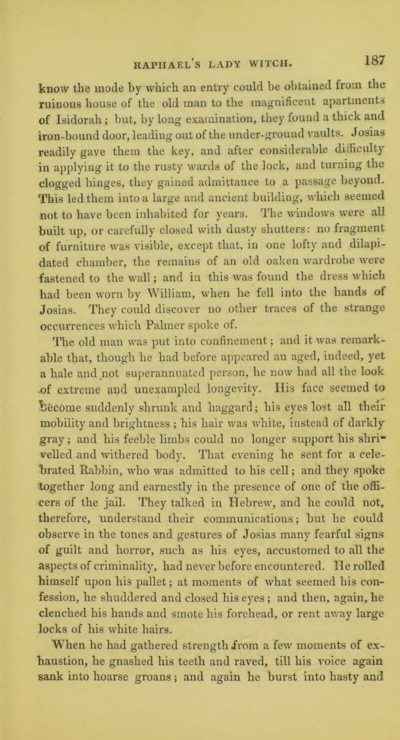 know tlie mode by which an entry could be obtained from the ruinous house of the old man to the magnificent apartments of Isidorah ; but, by long examination, they found a thick and iron-bound door, leading out of the under-ground vaults. Josias readily gave them the key, and after considerable difficulty in applying it to the rusty wards of the lock, and turning the clogged hinges, they gained admittance to a passage beyond. This led them into a large and ancient building, which seemed not to have been inhabited for years. The windows were all built up, or carefully closed with dusty shutters: no fragment of furniture was visible, except that, in one lofty and dilapi- dated chamber, the remains of an old oaken wardrobe were fastened to the wall; and in this was found the dress which had been worn by William, when he fell into the hands of Josias. They coidd discover no other traces of the strange occurrences which Palmer spoke of. The old man was put into confinement; and it was remark- able that, though he had before appeared an aged, indeed, yet a hale and not superannuated person, he now had all the look .of extreme and unexampled longevity. His face seemed to become suddenly shrunk and haggard; his eyes lost all their mobility and brightness ; his hair was white, instead of darkly gray; and his feeble limbs could no longer support his shri- velled and withered body. That evening he sent for a cele- brated Rabbin, who was admitted to his cell; and they spoke together long and earnestly in the presence of one of the offi- cers of the jail. They talked in Hebrew, and he could not, therefore, understand their communications; but he could observe in the tones and gestures of Josias many fearful signs of guilt and horror, such as his eyes, accustomed to all the aspects of criminality, had never before encountered. He rolled himself upon his pallet; at moments of what seemed his con- fession, he shuddered and closed his eyes ; and then, again, he clenched his hands and smote his forehead, or rent away large locks of his white hairs. When he had gathered strength from a few moments of ex- haustion, he gnashed his teeth and raved, till his voice again sank into hoarse groans; and again he burst into hasty and