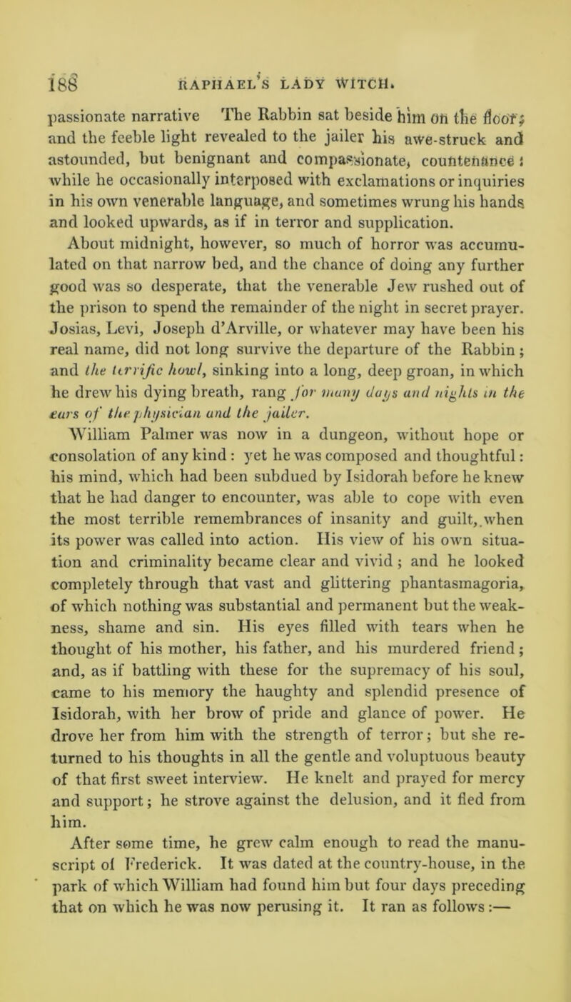 passionate narrative The Rabbin sat beside him on the flooTJ and the feeble light revealed to the jailer his awe-struck and astounded, but benignant and compassionate, countenance i while he occasionally interposed with exclamations or inquiries in his own venerable language, and sometimes wrung his hands, and looked upwards, as if in terror and supplication. About midnight, however, so much of horror was accumu- lated on that narrow bed, and the chance of doing any further good was so desperate, that the venerable Jew rushed out of the prison to spend the remainder of the night in secret prayer. Josias, Levi, Joseph d’Arville, or whatever may have been his real name, did not long survive the departure of the Rabbin; and the Urrijic howl, sinking into a long, deep groan, in which he drew his dying breath, rang for muny days and nights in the ears of the physician and the jailer. William Palmer was now in a dungeon, without hope or consolation of any kind : yet he was composed and thoughtful: his mind, which had been subdued by Isidorah before he knew that he had danger to encounter, was able to cope with even the most terrible remembrances of insanity and guilt,.when its power was called into action. His view of his own situa- tion and criminality became clear and vivid ; and he looked completely through that vast and glittering phantasmagoria, of which nothing was substantial and permanent but the weak- ness, shame and sin. His eyes filled with tears when he thought of his mother, his father, and his murdered friend ; and, as if battling with these for the supremacy of his soul, came to his memory the haughty and splendid presence of Isidorah, with her brow of pride and glance of power. He drove her from him with the strength of terror; but she re- turned to his thoughts in all the gentle and voluptuous beauty of that first sweet interview. He knelt and prayed for mercy and support; he strove against the delusion, and it fled from him. After some time, he grew calm enough to read the manu- script ol Frederick. It was dated at the country-house, in the park of which William had found him but four days preceding that on which he was now perusing it. It ran as follows:—