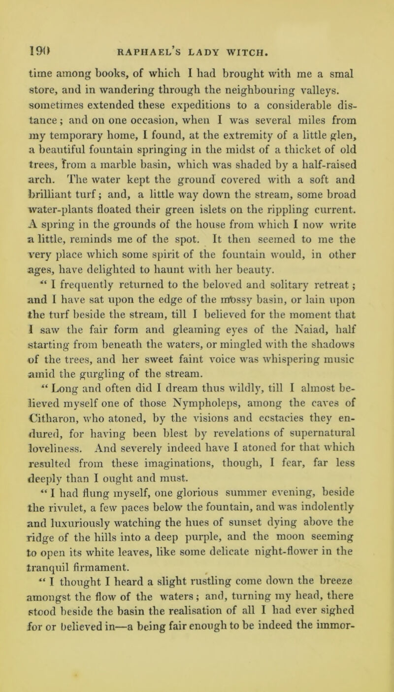 time among books, of which I had brought with me a smal store, and in wandering through the neighbouring valleys, sometimes extended these expeditions to a considerable dis- tance ; and on one occasion, when I was several miles from my temporary home, I found, at the extremity of a little glen, a beautiful fountain springing in the midst of a thicket of old trees, from a marble basin, which was shaded by a half-raised arch. The water kept the ground covered with a soft and brilliant turf; and, a little way down the stream, some broad water-plants floated their green islets on the rippling current. A spring in the grounds of the house from which I now write a little, reminds me of the spot. It then seemed to me the very place which some spirit of the fountain would, in other ages, have delighted to haunt with her beauty. “ I frequently returned to the beloved and solitary retreat; and I have sat upon the edge of the iniossy basin, or lain upon the turf beside the stream, till I believed for the moment that 1 saw the fair form and gleaming eyes of the Naiad, half starting from beneath the waters, or mingled with the shadows of the trees, and her sweet faint voice was whispering music amid the gurgling of the stream. “ Long and often did I dream thus wildly, till I almost be- lieved myself one of those Nympholeps, among the caves of Citharon, who atoned, by the visions and ecstacies they en- dured, for having been blest by revelations of supernatural loveliness. And severely indeed have I atoned for that which resulted from these imaginations, though, I fear, far less deeply than I ought and must. “ I had flung myself, one glorious summer evening, beside the rivulet, a few paces below the fountain, and was indolently and luxuriously watching the hues of sunset dying above the ridge of the hills into a deep purple, and the moon seeming to open its white leaves, like some delicate night-flower in the tranquil firmament. “ I thought I heard a slight rustling come down the breeze amongst the flow of the waters; and, turning my head, there stood beside the basin the realisation of all I had ever sighed for or believed in—a being fair enough to be indeed the immor-