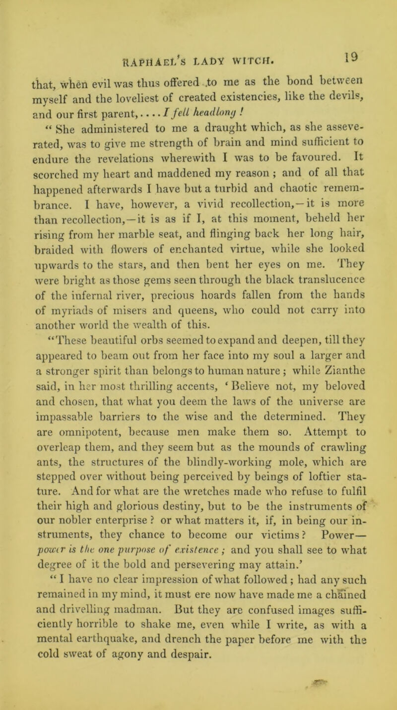 19 that, when evil was thus offered .to me as the bond between myself and the loveliest of created existencies, like the devils, and our first parent,.... I fell headlong ! “ She administered to me a draught which, as she asseve- rated, was to give me strength of brain and mind sufficient to endure the revelations wherewith I was to be favoured. It scorched my heart and maddened my reason ; and of all that happened afterwards I have but a turbid and chaotic remem- brance. I have, however, a vivid recollection,—it is more than recollection, —it is as if I, at this moment, beheld her rising from her marble seat, and flinging back her long hair, braided with flowers of enchanted virtue, while she looked upwards to the stars, and then bent her eyes on me. They were bright as those gems seen through the black translucence of the infernal river, precious hoards fallen from the hands of myriads of misers and queens, who could not carry into another world the wealth of this. “These beautiful orbs seemed to expand and deepen, till they appeared to beam out from her face into my soul a larger and a stronger spirit than belongs to human nature ; while Zianthe said, in her most thrilling accents, ‘ Believe not, my beloved and chosen, that what you deem the laws of the universe are impassable barriers to the wise and the determined. They are omnipotent, because men make them so. Attempt to overleap them, and they seem but as the mounds of crawling ants, the structures of the blindly-working mole, which are stepped over without being perceived by beings of loftier sta- ture. And for what are the wretches made who refuse to fulfil their high and glorious destiny, but to be the instruments of our nobler enterprise ? or what matters it, if, in being our in- struments, they chance to become our victims ? Power— power is tlic one purpose of existence ; and you shall see to what degree of it the bold and persevering may attain.’ “ I have no clear impression of what followed ; had any such remained in my mind, it must ere now have made me a chained and drivelling madman. But they are confused images suffi- ciently horrible to shake me, even while I write, as with a mental earthquake, and drench the paper before me with the cold sweat of agony and despair.