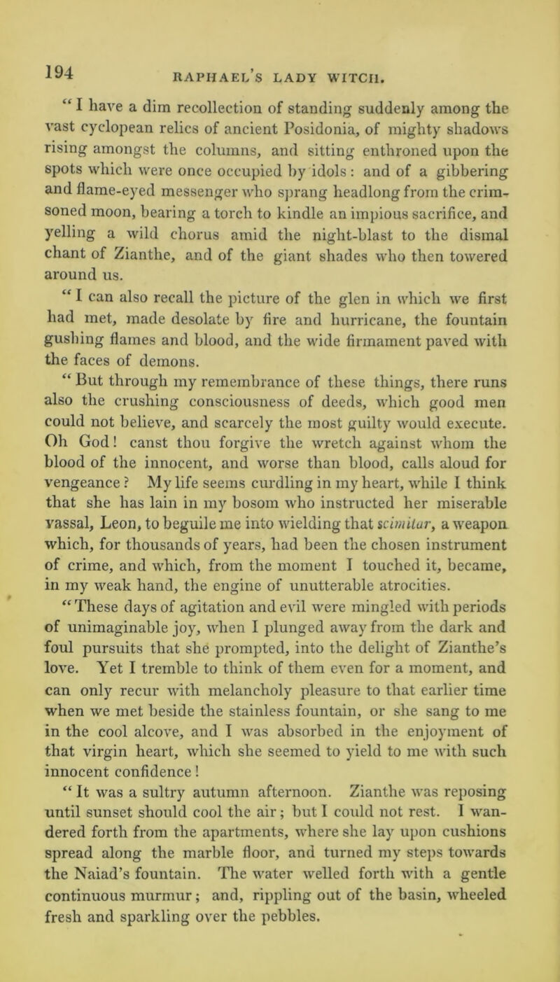 “I have a dim recollection of standing suddenly among the vast cyclopean relics of ancient Posidonia, of mighty shadows rising amongst the columns, and sitting enthroned upon the spots which were once occupied by idols : and of a gibbering and flame-eyed messenger who sprang headlong from the crim- soned moon, bearing a torch to kindle an impious sacrifice, and yelling a wild chorus amid the night-blast to the dismal chant of Zianthe, and of the giant shades who then towered around us. “ I can also recall the picture of the glen in which we first had met, made desolate by fire and hurricane, the fountain gushing flames and blood, and the wide firmament paved with the faces of demons. “ But through my remembrance of these things, there runs also the crushing consciousness of deeds, which good men could not believe, and scarcely the most guilty would execute. Oh God! canst thou forgive the wretch against whom the blood of the innocent, and worse than blood, calls aloud for vengeance ? My life seems curdling in my heart, while I think that she has lain in my bosom -who instructed her miserable vassal, Leon, to beguile me into wielding that scimilar, a weapon which, for thousands of years, had been the chosen instrument of crime, and which, from the moment I touched it, became, in my weak hand, the engine of unutterable atrocities. “ These days of agitation and evil were mingled with periods of unimaginable joy, when I plunged away from the dark and foul pursuits that she prompted, into the delight of Zianthe’s love. Yet I tremble to think of them even for a moment, and can only recur with melancholy pleasure to that earlier time when we met beside the stainless fountain, or she sang to me in the cool alcove, and I was absorbed in the enjoyment of that virgin heart, which she seemed to yield to me with such innocent confidence! “ It was a sultry autumn afternoon. Zianthe was reposing until sunset should cool the air; but I could not rest. I wan- dered forth from the apartments, where she lay upon cushions spread along the marble floor, and turned my steps towards the Naiad’s fountain. The water welled forth with a gentle continuous murmur; and, rippling out of the basin, wheeled fresh and sparkling over the pebbles.