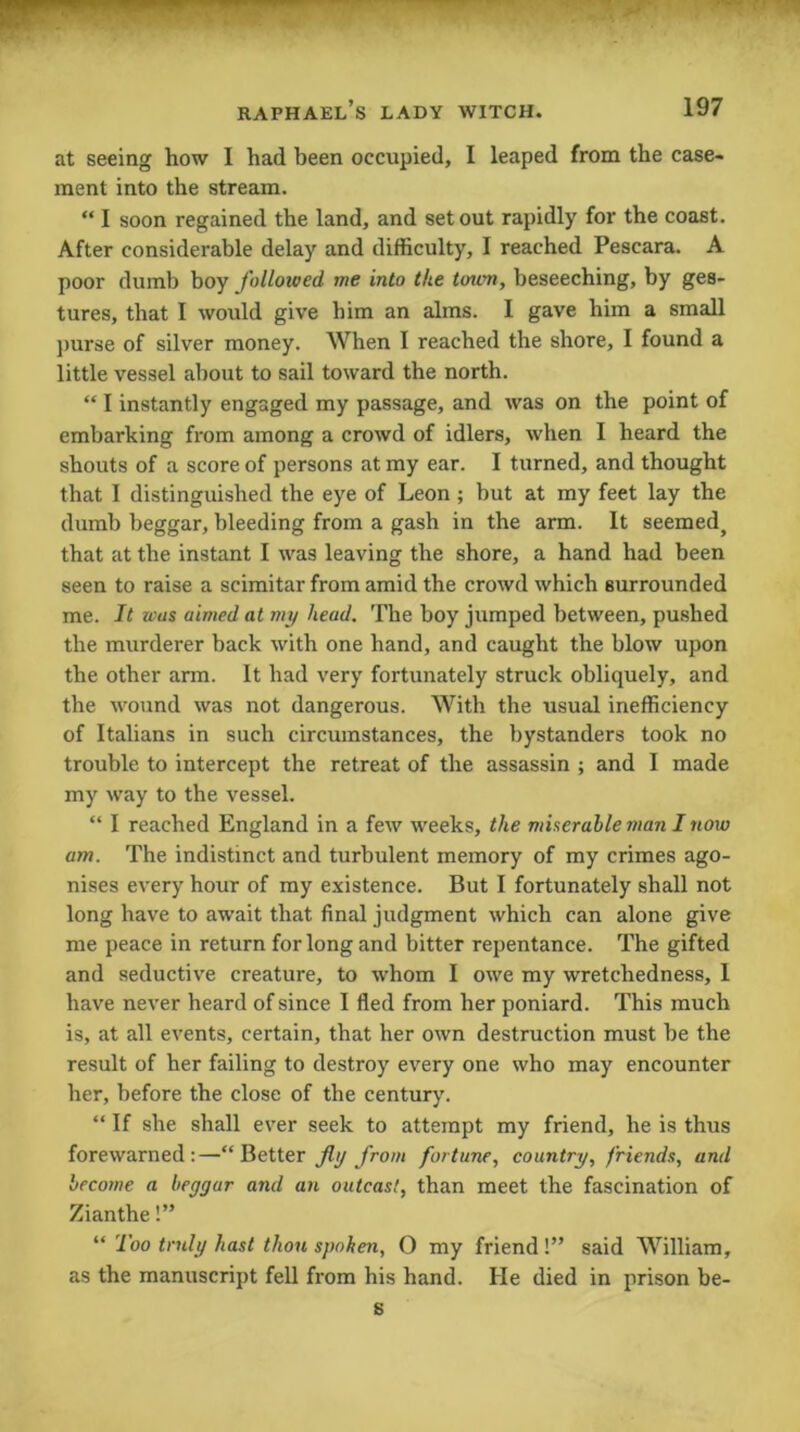 at seeing how I had been occupied, I leaped from the case- ment into the stream. “ I soon regained the land, and set out rapidly for the coast. After considerable delay and difficulty, I reached Pescara. A poor dumb boy followed me into the toum, beseeching, by ges- tures, that I would give him an alms. I gave him a small purse of silver money. When I reached the shore, I found a little vessel about to sail toward the north. “ I instantly engaged my passage, and was on the point of embarking from among a crowd of idlers, when I heard the shouts of a score of persons at my ear. I turned, and thought that I distinguished the eye of Leon ; but at my feet lay the dumb beggar, bleeding from a gash in the arm. It seemed, that at the instant I was leaving the shore, a hand had been seen to raise a scimitar from amid the crowd which surrounded me. It was aimed at my head. The boy jumped between, pushed the murderer back with one hand, and caught the blow upon the other arm. It had very fortunately struck obliquely, and the wound was not dangerous. With the usual inefficiency of Italians in such circumstances, the bystanders took no trouble to intercept the retreat of the assassin ; and I made my way to the vessel. “ I reached England in a few weeks, the miserable man I now am. The indistinct and turbulent memory of my crimes ago- nises every hour of my existence. But I fortunately shall not long have to await that final judgment which can alone give me peace in return for long and bitter repentance. The gifted and seductive creature, to whom I owe my wretchedness, I have never heard of since I fled from her poniard. This much is, at all events, certain, that her own destruction must be the result of her failing to destroy every one who may encounter her, before the close of the century. “ If she shall ever seek to attempt my friend, he is thus forewarned:—“Better fly from fortune, country, friends, and become a beggar and an outcast, than meet the fascination of Zianthe!” “ Too truly hast thou spoken, O my friend!” said William, as the manuscript fell from his hand. He died in prison be- s