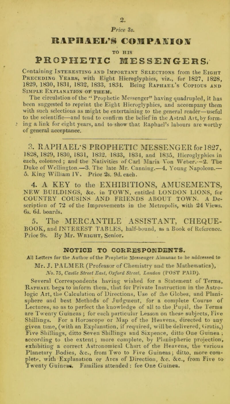 2. Price 3s. BiPnAEL^COBPA1IOX TO HIS PROPHETIC MESSENGERS. Containing Interesting and Important Selections from the Eight Preceding Years, with Eight Hieroglyphics, viz., for 1827, 1828, 1829, 1830, 1831, 1832, 1833, 1831. Being Raphael’s Copious and Simple Explanation of them. The circulation of the “ Prophetic Messenger” having quadrupled, it has been suggested to reprint the Eight Hieroglyphics, and accompany them with such selections as might be entertaining to the general reader—useful to the scientific—and tend to confirm the belief in the Astral Art, by form- ing a link for eight years, and to show that Raphael’s labours are worthy of general acceptance. 3. RAPHAEL’S PROPHETIC MESSENGER for 1827, 1828, 1829, 1830, 1831, 1832, 1833, 1834, and 1835, Hieroglyphics in each, coloured ; and the Nativities of Carl Maria Yon Weber.—2. The Duke of Wellington.—3. The late Mr. Canning.—4. Young Napoleon.— 5. King William IV. Price 2s. 9d. each. 4. A KEY to the EXHIBITIONS, AMUSEMENTS, NEW BUILDINGS, &c. in TOWN, entitled LONDON LIONS, for COUNTRY COUSINS AND FRIENDS ABOUT TOWN. A De- scription of 72 of the Improvements in the Metropolis, with 24 Views. 6s. 6d. boards. 5. The MERCANTILE ASSISTANT, CHEQUE- BOOK, and INTEREST TABLES, half-bound, as a Book of Reference. Price 9s. By Mr. Wright, Senior. NOTICE TO CORRESPONDENTS. All Letters for the Author of the Prophetic Messenger Almanac to be addressed to Mr. J. PALMER (Professor of Chemistry and the Mathematics), .Vo. 75, Caslle Street East, Oxford Street, London (POST PAID). Several Correspondents having wished for a Statement of Terms, Raphael begs to inform them, that for Private Instruction in the Astro- logic Art, the Calculation of Directions, Use of the Globes, and Plani- sphere and best Methods of Judgment, for a complete Course of Lectures, so as to perfect the knowledge of all to the Pupil, the Terms are Twenty Guineas ; for each particular Lesson on these subjects, Five Shillings. For a Horoscope or Map of the Heavens, directed to any given time, (with an Explanation, if required, will be delivered, Gratis,) Five Shillings, ditto Seven Shillings and Sixpence, ditto One Guinea ; according to the extent; more complete, by Planispheric projection, exhibiting a correct Astronomical Chart of the Heavens, the various Planetary Bodies, &c., from Two to Five Guineas; ditto, more com- plete, with Explanation or Arcs of Direction, &c. &c., from Five to Twenty Guineas. Families attended : fee One Guinea.