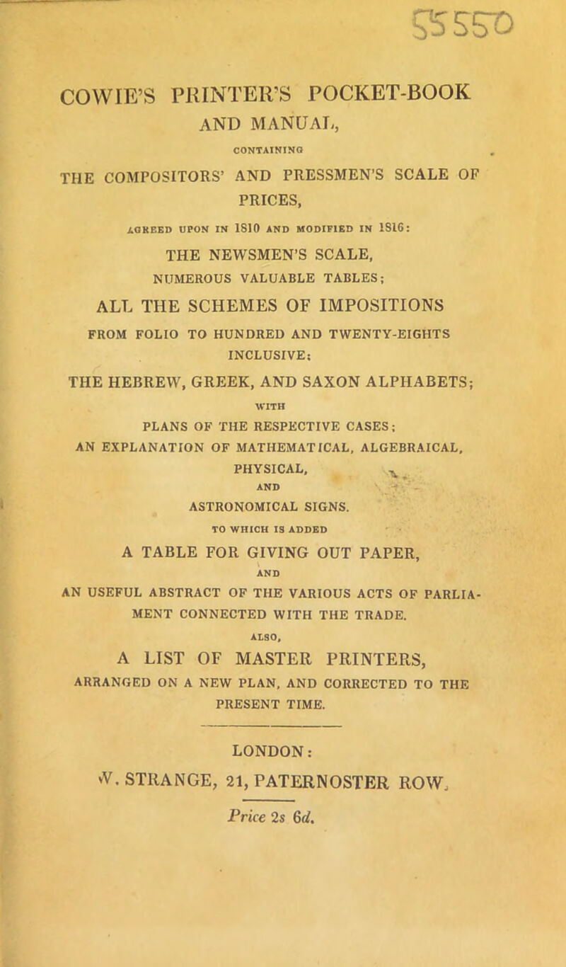 COWIE'S PRINTER'S POCKET-BOOK AND MANUAL, CONTAINING THE COMPOSITORS' AND PRESSMEN'S SCALE OF PRICES, AGREED UPON IN 1810 AND MODIFIED IN 1S16: THE NEWSMEN'S SCALE, NUMEROUS VALUABLE TABLES; ALL THE SCHEMES OF IMPOSITIONS FROM FOLIO TO HUNDRED AND TWENTY-EIGHTS INCLUSIVE: THE HEBREW, GREEK, AND SAXON ALPHABETS; WITH PLANS OF THE RESPECTIVE CASES; AN EXPLANATION OF MATHEMATICAL, ALGEBRAICAL, PHYSICAL, AND ASTRONOMICAL SIGNS. TO WHICH IS ADDED A TABLE FOR GIVING OUT PAPER, AND AN USEFUL ABSTRACT OF THE VARIOUS ACTS OF PARLIA- MENT CONNECTED WITH THE TRADE. ALSO, A LIST OF MASTER PRINTERS, ARRANGED ON A NEW PLAN, AND CORRECTED TO THE PRESENT TIME. LONDON: *V. STRANGE, 21, PATERNOSTER ROW, Price 2s 6d.