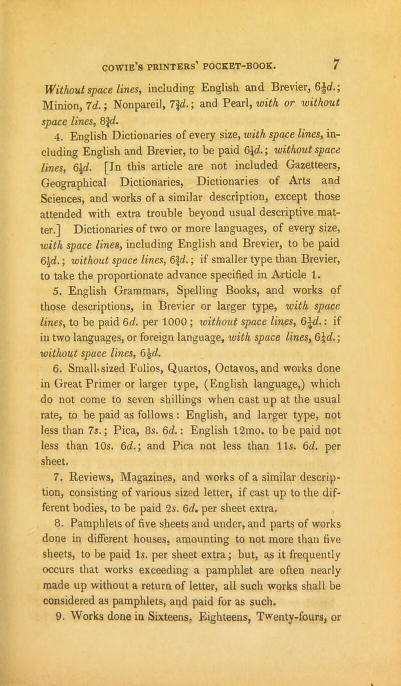 Without space lines, including English and Brevier, 6A<f.; Minion, 7d.; Nonpareil, 7\d.; and Pearl, with or without space lines, 8%d. 4. English Dictionaries of every size, with space lines, in- cluding English and Brevier, to be paid 6\d.; without space lines, 6$. [In this article are not included Gazetteers, Geographical Dictionaries, Dictionaries of Arts and Sciences, and works of a similar description, except those attended with extra trouble beyond usual descriptive mat- ter.] Dictionaries of two or more languages, of every size, with space lines, including English and Brevier, to be paid 6£d.; without space lines, 6%d.; if smaller type than Brevier, to take the proportionate advance specified in Article 1. 5. English Grammars, Spelling Books, and works of those descriptions, in Brevier or larger type, with space lines, to be paid Qd. per 1000; without space lines, 6%d.: if in two languages, or foreign language, with space lines, 6id.; without space lines, 6^d. 6. Small-sized Folios, Quartos, Octavos, and works done in Great Primer or larger type, (English language,) which do not come to seven shillings when cast up at the usual rate, to be paid as follows: English, and larger type, not less than 7s.; Pica, 8s. Qd.: English 12mo. to be paid not less than 10s. 6d.; and Pica not less than lis. 6d. per sheet. 7. Reviews, Magazines, and works of a similar descrip- tion, consisting of various sized letter, if cast up to the dif- ferent bodies, to be paid 2s. 6d, per sheet extra. 8. Pamphlets of five sheets and under, and parts of works done in different houses, amounting to not more than five sheets, to be paid is. per sheet extra; but, as it frequently occurs that works exceeding a pamphlet are often nearly made up without a return of letter, all such works shall be considered as pamphlets, and paid for as such. 9. Works done in Sixteens, Eighteens, Twenty-fours, or