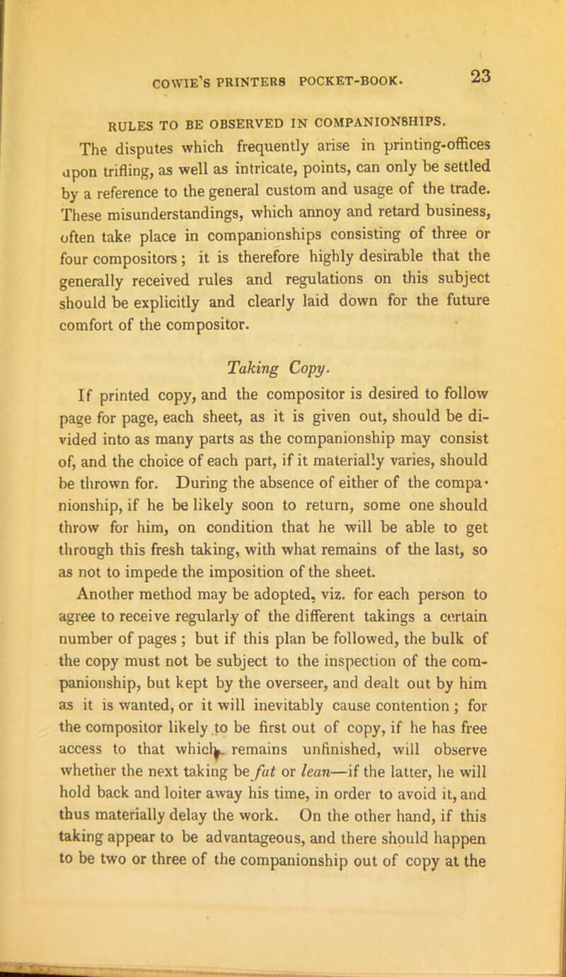 RULES TO BE OBSERVED IN COMPANION8HIPS. The disputes which frequently arise in printing-offices upon trifling, as well as intricate, points, can only be settled by a reference to the general custom and usage of the trade. These misunderstandings, which annoy and retard business, often take place in companionships consisting of three or four compositors; it is therefore highly desirable that the generally received rules and regulations on this subject should be explicitly and clearly laid down for the future comfort of the compositor. Taking Copy. If printed copy, and the compositor is desired to follow page for page, each sheet, as it is given out, should be di- vided into as many parts as the companionship may consist of, and the choice of each part, if it materially varies, should be thrown for. During the absence of either of the compa- nionship, if he be likely soon to return, some one should throw for him, on condition that he will be able to get through this fresh taking, with what remains of the last, so as not to impede the imposition of the sheet. Another method may be adopted, viz. for each person to agree to receive regularly of the different takings a certain number of pages ; but if this plan be followed, the bulk of the copy must not be subject to the inspection of the com- panionship, but kept by the overseer, and dealt out by him as it is wanted, or it will inevitably cause contention; for the compositor likely to be first out of copy, if he has free access to that whichj. remains unfinished, will observe whether the next taking be fat or lean—if the latter, he will hold back and loiter away his time, in order to avoid it, and thus materially delay the work. On the other hand, if this taking appear to be advantageous, and there should happen to be two or three of the companionship out of copy at the