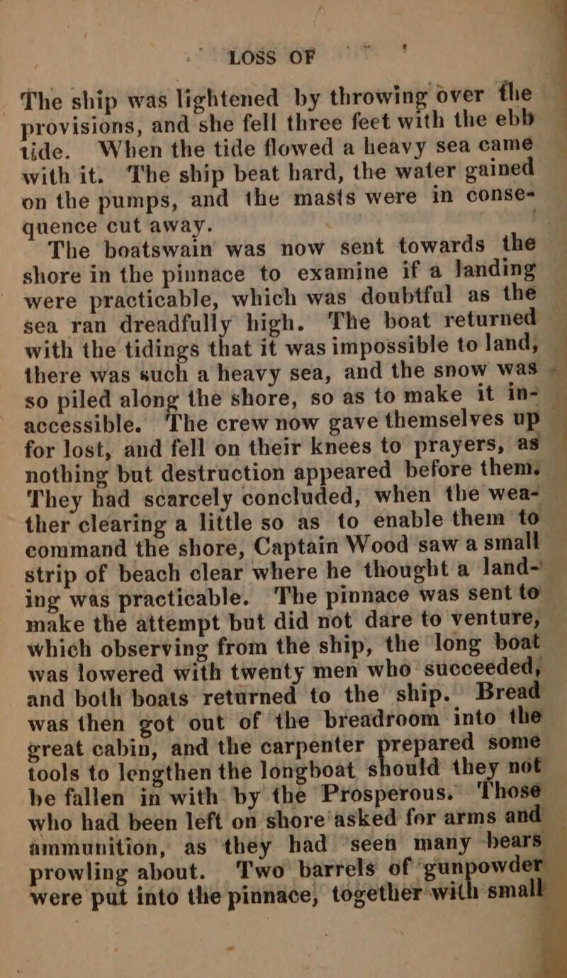 The ship was lightened by throwing over the provisions, and she fell three feet with the ebb tide. When the tide flowed a heavy sea came with it. ‘The ship beat hard, the water gained on the pumps, and the masts were in conse- quence cut away. shore in the pinnace to examine if a landing - were practicable, which was doubtful as the sea ran dreadfully high. The boat returned with the tidings that it was impossible to land, there was such a heavy sea, and the snow was so piled along the shore, so as to make it in- accessible. ‘The crew now gave themselves up for lost, and fell on their knees to prayers, as They had scarcely concluded, when the wea- strip of beach clear where he thought a land-! ing was practicable. The pinnace was sent to which observing from the ship, the “long boat was lowered with twenty men who succeeded, and both boats returned to the ship. Bread was then got out of the breadroom into the great cabin, and the carpenter Hrd some tools to lengthen the longboat should they not be fallen in with by the Prosperous. Those prowling about. Two barrels of ‘gunpowder were put into the pinnace, together with small