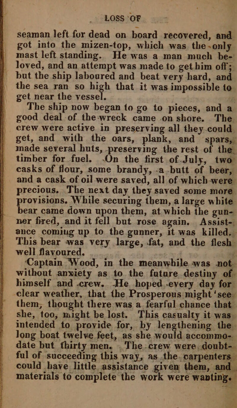 seaman left fur dead on board recovered, and got into the mizen-top, which was the-only mast left standing. He was a man much be- loved, and an attempt was made to get him off; but the ship laboured and beat very hard, and the sea ran so high that it was impossible to get near the eer The ship now began to go to pieces, and a good deal of the:wreck came on shore. The crew were active in preserving all they.could get, and with the oars, plank, and spars, made several huts, -preserving the rest of the timber for fuel. -On the first of July, two casks of flour, some brandy, -a butt of beer, and a cask of oil-were saved, all of which were precious, The next day they saved some more provisions, While securing them, a large white bear came down upon them, at which the gun- ner fired, and it fell but rose again. Assist- ance comiug up to the gunner, it was killed. This bear was very large, fat, and the flesh well flavoured. r ‘Captain Wood, in the meanwhile was not without anxiety as to the future destiny of. himself and crew. -He_ hoped,.every day for clear weather, that the Prosperous might ‘see. them; thought there was a. fearful chance that she, too, might be lost. This casualty it was_ intended to provide for, by lengthening the long boat twelve feet, as she would accommo- date but thirty men. . The. crew were, doubt- ful of succeeding this way, asthe. carpenters could have little assistance given them, and_ materials to complete the work were wanting.