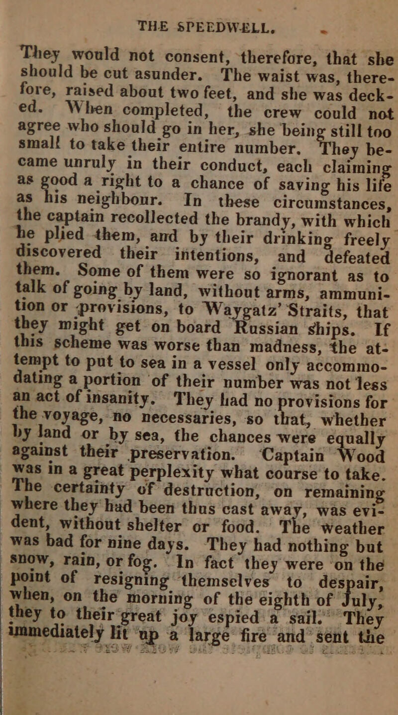 They would not consent, therefore, that she should be cut asunder. The waist was, there- fore, raised about two feet, and she was deck- ed. When completed, the crew could not agree who should go in her, she being still too smalt to take their entire number. They be- came unruly in their conduct, each claiming as , ay a right to a chance of saving his life as his neighbour. In these circumstances, the captain recollected the brandy, with which he plied them, and by their drinking freely discovered _ their intentions, and defeated them. Some of them were so ignorant as to talk of going by land, without arms, ammuni- tion or provisions, to ‘Waygatz’ Straits, that they might get on board Russian ships. If this scheme was worse than madness, the at- tempt to put to sea in a vessel only accommo- dating a portion ‘of their number was not less an act of insanity. They had no provisions for the voyage, no necessaries, so that, whether by land or by sea, the chances were € ually against their preservation. ‘Captain Wood was in a great perplexity what course to take. The certainty of destruction, on remaini where they had been thus cast away, was evi- dent, without shelter or food. The weather was bad for nine days. They had nothing but Snow, rain, or fog. “In fact they were ‘on the point of resigning themselves to _ despair, when, on the morning of the eighth of July, they to their‘great joy espied a. sail.” They immediately lit “ap a large fire and’ sent the