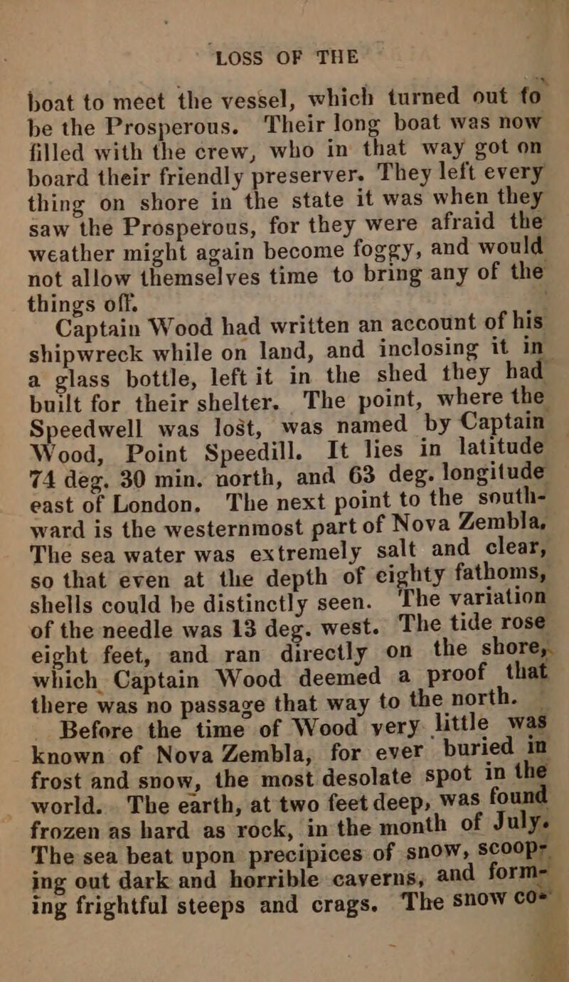 boat to meet the vessel, which turned out fo. be the Prosperous. Their long boat was now filled with the crew, who in that way got on board their friendly preserver. They left every thing on shore in the state it was when they saw the Prosperous, for they were afraid the weather might again become foggy, and would not allow themselves time to bring any of the things off. Captain Wood had written an account of his shipwreck while on land, and inclosing it in a glass bottle, left it in the shed they had built for their shelter. The point, where the Speedwell was lost, was named by Captain Wood, Point Speedill. It lies in latitude 74 deg. 30 min. north, and 63 deg. longitude east of London. The next point to the south- ward is the westernmost part of Nova Zembla, The sea water was extremely salt and clear, so that even at the depth of eighty fathoms, shells could be distinctly seen. ‘The variation of the needle was 13 deg. west. The tide rose eight feet, and ran directly on the shore, which Captain Wood deemed a proof that there was no passage that way to the north. — Before the time of Wood yery little was known of Nova Zembla, for ever buried im frost and snow, the most desolate spot in the world... The earth, at two feet deep, was found frozen as hard as rock, in the month of July. The sea beat upon precipices of snow, scoop- ing out dark and horrible caverns, and forme ing frightful steeps and crags. The snow co 4 ¥