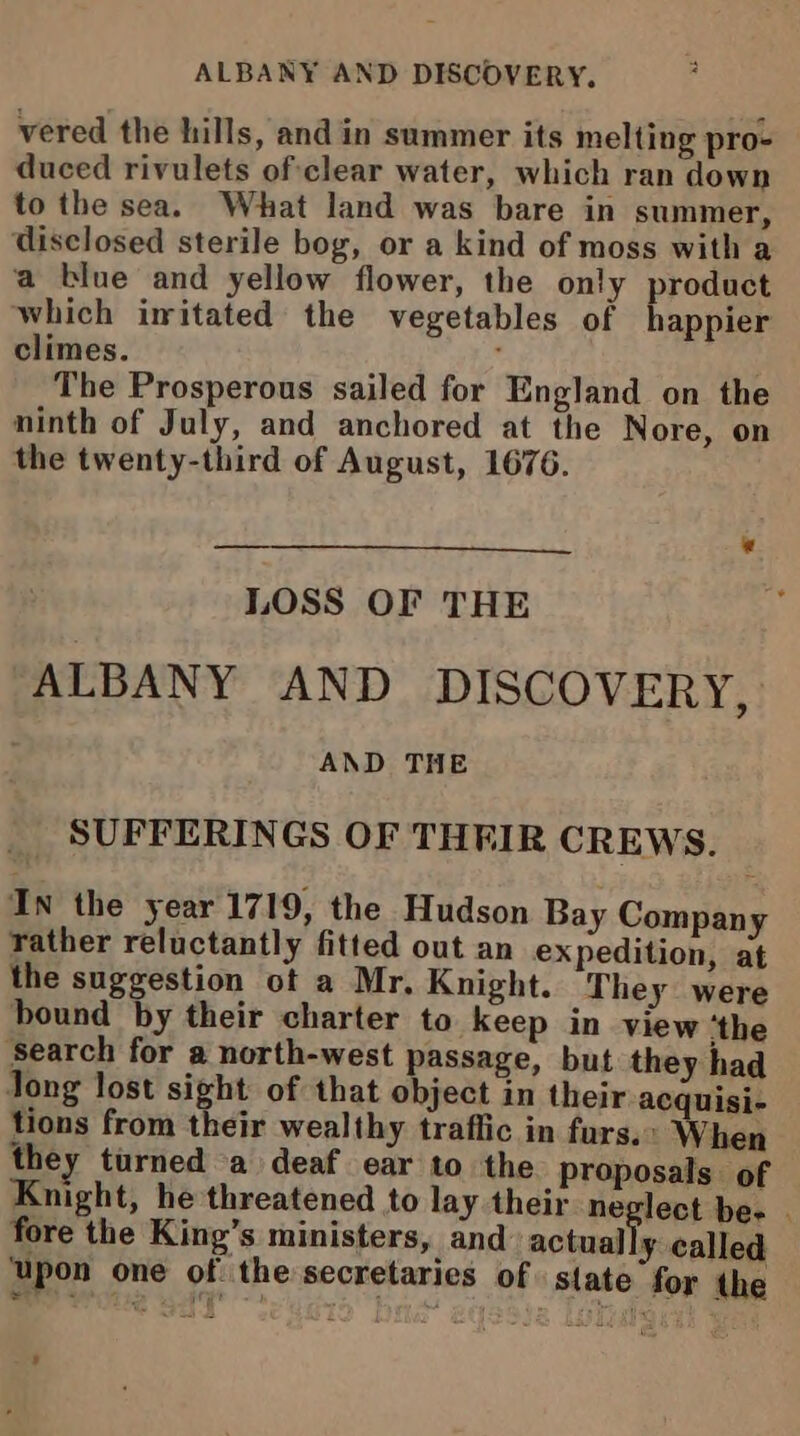 vered the hills, and in summer its melting pro- duced rivulets of clear water, which ran down to the sea. What land was bare in summer, disclosed sterile bog, or a kind of moss with a a blue and yellow flower, the only product which imitated the vegetables of happier climes. : The Prosperous sailed for England on the ninth of July, and anchored at the Nore, on the twenty-third of August, 1676. LOSS OF THE ALBANY AND DISCOVERY, AND THE SUFFERINGS OF THEIR CREWS. In the year 1719, the Hudson Bay Company rather reluctantly fitted out an expedition, at the suggestion ot a Mr, Knight. They were bound by their charter to keep in view ‘the ‘search for a north-west passage, but they had Jong lost sight of that object in their acquisi- tions from their wealthy traffic in furs.» When they turned a deaf ear to the proposals of Knight, he threatened to lay their neglect be. fore the King’s ministers, and actual ¥ called ‘upon one of the secretaries of state for the