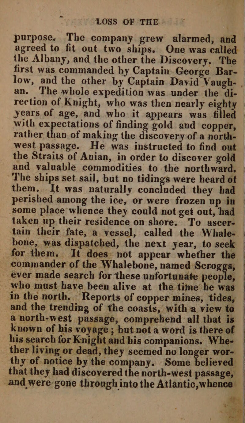 purpose. The company grew alarmed, and agreed to fit out two ships. One was called the Albany, and the other the Discovery, The first was commanded by Captain George Bar- low, and the other by Captain David Vaugh- , an. The whole expedition was under the di- rection of Knight, who was then nearly eighty years of age, and who it appears was filled with expectations of finding gold. and copper, rather than of making the discovery of a north- west passage. He was instructed to find out the Straits of Anian, in order to discover gold and valuable commodities to the northward. The ships set sail, but no tidings were heard ot — them. It was naturally concluded they had perished among the ice, or were frozen up in some place whence they could not get out, had taken up their residence on shore. To ascer- ‘tain their fate, a vessel, called the Whale- bone, was dispatched, the next year, to seek for them. It does: not appear whether the — commander of the Whalebone, named Scroggs, ever made search for these unfortunate people, _who must have been alive at the time he was in the north. Reports of copper mines, tides, and the trending of the coasts, with a view to | a north-west passage, comprehend all that is — known of his voyage ; but not a word is there of his search for Knight and his companions. Whe- ther living or dead, they seemed nv longer wor- | thy of notice by the company. Some believed — that they had discovered the north-west passage, _ and were-gone through into the Atlantic, whence te ae te |