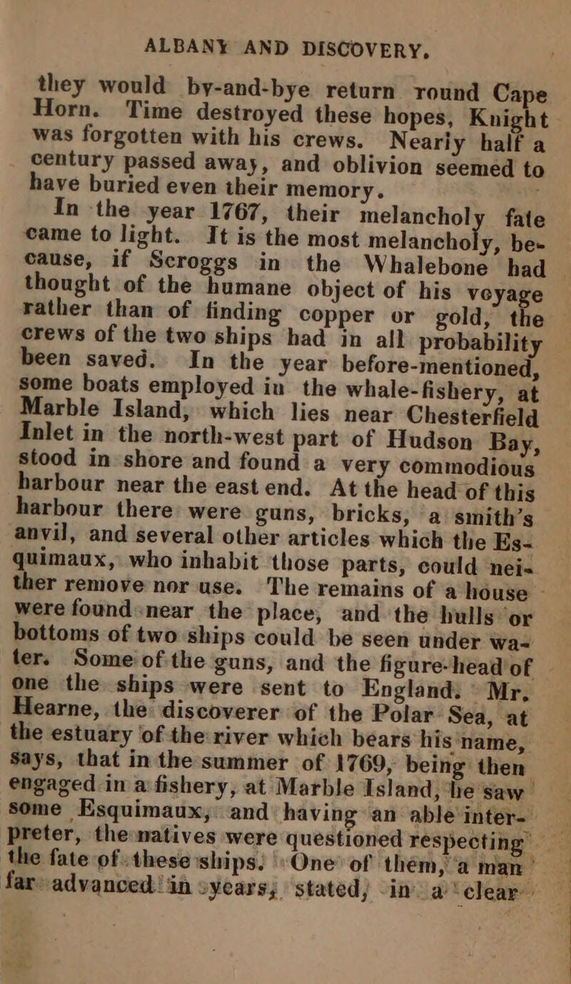 they would by-and-bye return round Cape Horn. Time destroyed these hopes, Knight was forgotten with his crews. Neariy half a century passed away, and oblivion seemed to have buried even their memory. In the year 1767, their melancholy fate came to light. It is the most melancho y, be- cause, if Scroggs in the Whalebone had thought of the humane object of his veyage rather than of finding copper or gold, the crews of the two ships had in all probability been saved. In the year before-mentioned, some boats employed in the whale-fishery, at Marble Island, which lies near Chesterfield Inlet in the north-west part of Hudson Bay, stood in shore and found a very commodious harbour near the east end. At the head of this harbour there were guns, bricks, a smith’s anvil, and several other articles which the Es- quimaux, who inhabit those parts, could nei- ther remove nor use. The remains of a house - were found near the place, and the bulls ‘or bottoms of two ships could be seen under wa= ter. Some'of the guns, and the figure-head of one the ships were sent to England: Mr, Hearne, the discoverer of the Polar Sea, at the estuary of the river which bears his ‘name, Says, that in the summer of 1769, being then engaged in a:fishery, at Marble Island, ‘he'saw some Esquimaux, and having an able‘inter- the fate of these ships, » One® of them, ‘a man ’ far advanced: in syears; stated, in a ‘clear’