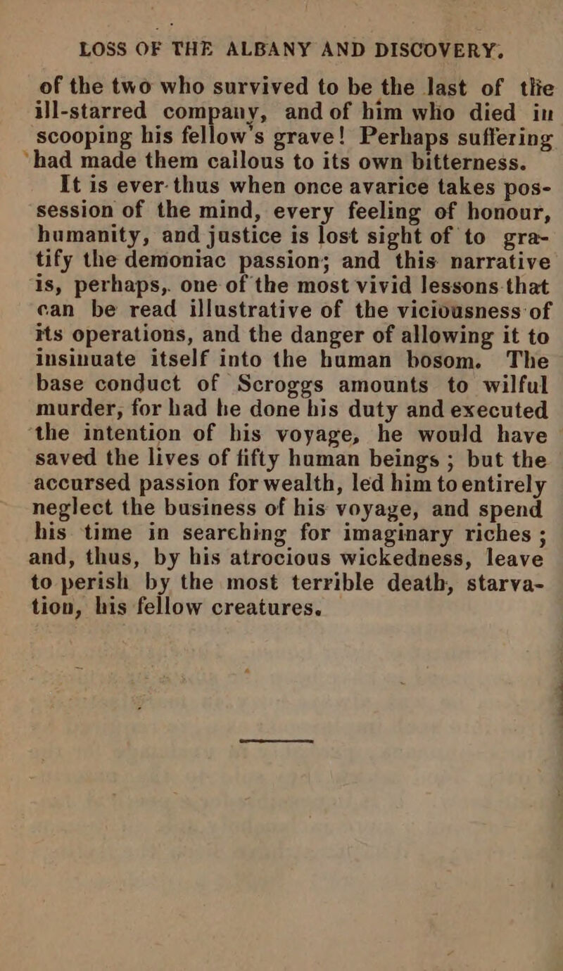 LOSS OF THE ALBANY AND DISCOVERY. of the two who survived to be the last of tlie ill-starred company, and of him who died in scooping his fellow's grave! Perhaps suffering ‘had made them cailous to its own bitterness. It is ever-thus when once avarice takes pos- session of the mind, every feeling of honour, humanity, and justice is lost sight of to gra- tify the demoniac passion; and this narrative is, perhaps,. one of the most vivid lessons-that can be read illustrative of the viciousness of its operations, and the danger of allowing it to insinuate itself into the human bosom. The base conduct of Scroggs amounts to wilful murder, for had he done his duty and executed the intention of his voyage, he would have saved the lives of fifty human beings ; but the accursed passion for wealth, led him to entirely neglect the business of his voyage, and spend his time in searching for imaginary riches ; and, thus, by his atrocious wickedness, leave to perish by the most terrible death, starva- tion, his fellow creatures.