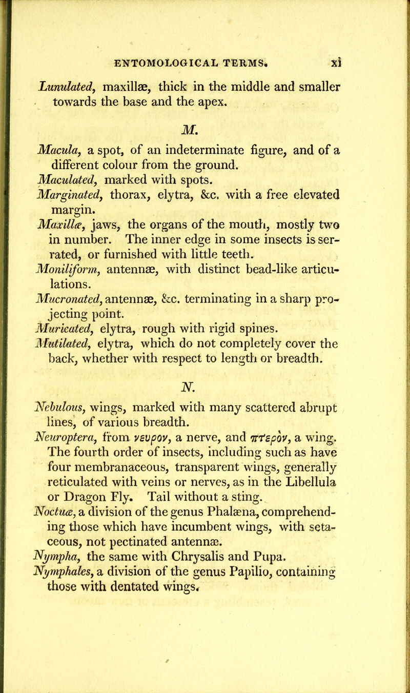 Lunulated, maxillae, thick in the middle and smaller towards the base and the apex. M. Macula, a spot, of an indeterminate figure, and of a different colour from the ground. Maculated, marked with spots. Marginatedy thorax, elytra, &c. with a free elevated margin. Maxilla, jaws, the organs of the mouth, mostly two in number. The inner edge in some insects is ser- rated, or furnished with little teeth. Moniliform, antennae, with distinct bead-like articu- lations. Mucronatedy antennae, &c. terminating in a sharp pro- jecting point. Muricated, elytra, rough with rigid spines. Mutilated, elytra, which do not completely cover the back, whether with respect to length or breadth. N. Nebulous, wings, marked with many scattered abrupt lines, of various breadth. Neuroptera, from vevpov, a nerve, and Ttrspov, a wing. The fourth order of insects, including such as have four membranaceous, transparent wings, generally reticulated with veins or nerves, as in the Libellula or Dragon Fly. Tail without a sting. Noctua, a division of the genus Phalaena, comprehend- ing those which have incumbent wings, with seta- ceous, not pectinated antennas. Nympha, the same with Chrysalis and Pupa. Nymphales, a division of the genus Papilio, containing those with dentated wings.