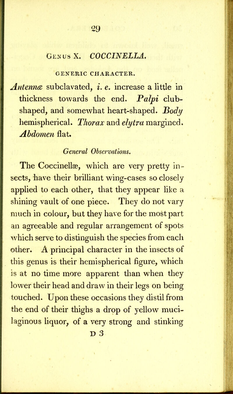 Gen us X. COCCINELLAf GENERIC CHARACTER. Antenna subclavated, i. e. increase a little in thickness towards the end. Palpi club- shaped, and somewhat heart-shaped. Body hemispherical. Thorax and elytra margined. Abdomen flat. General Observations. The Coccinellae, which are very pretty in- sects, have their brilliant wing-cases so closely applied to each other, that they appear like a shining vault of one piece. They do not vary much in colour, but they have for the most part an agreeable and regular arrangement of spots which serve to distinguish the species from each other. A principal character in the insects of this genus is their hemispherical figure, which is at no time more apparent than when they lower their head and draw in their legs on being touched. Upon these occasions they distil from the end of their thighs a drop of yellow muci- laginous liquor, of a very strong and stinking D 3