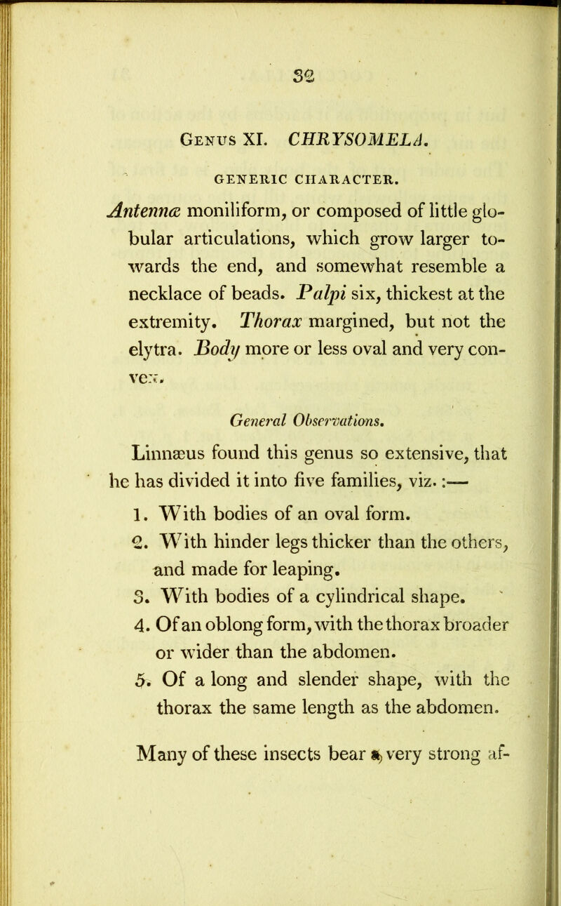 Genus XI. CHRYSOMELA. GENERIC CHARACTER. Antenna moniliform, or composed of little glo- bular articulations, which grow larger to- wards the end, and somewhat resemble a necklace of beads. Palpi six, thickest at the extremity. Thorax margined, but not the elytra. Body more or less oval and very con- vex. General Observations. Linnaeus found this genus so extensive, that he has divided it into five families, viz. 1. With bodies of an oval form. 2. With hinder legs thicker than the others, and made for leaping. 3. With bodies of a cylindrical shape. 4. Of an oblong form, with the thorax broader or wider than the abdomen. 5. Of a long and slender shape, with the thorax the same length as the abdomen. Many of these insects bear *, very strong af-